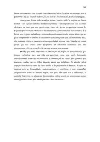 249
tantos outros rapazes com os quais convivia em seu bairro: localizar um emprego, sem a
perspectiva de que o futuro melhore, ou, na pior das possibilidades, ficar desempregado.
A esperança de que poderia realizar coisas, “curtir a vida” e projetar um futuro
melhor – um suporte simbólico também importante – tem impactos nas suas escolhas
afetivas e na busca por uma parceira que, como ele, tivesse perspectivas comuns de
trajetória profissional e estruturação de uma família (como um futuro mais distante). É à
luz de seus projetos individuais e construção positiva com relação ao seu futuro, que se
pode compreender o término de seu namoro com uma jovem que, diferentemente dele,
não estudava e tinha o casamento como centralidade em sua vida. Vincular-se a uma
jovem que não tivesse como perspectiva ter autonomia econômica e/ou não
demonstrasse esforços nesta direção pareceu ao rapaz uma ameaça.
Ocorre que parte importante da efetivação do projeto de masculinidade que
tentava vislumbrar para sua vida era percebida como uma tarefa fortemente
individualizada, ainda que reconhecesse a contribuição do Estado para garantir, por
exemplo, creches para os filhos daqueles casais que trabalham. Ao circular pelos
espaços identificados como de classe média e de predomínio de brancos, Wagner se
deparou com as desigualdades socioeconômicas e simbólicas e com percepções
estigmatizadas sobre os homens negros, mas para lidar com elas a indiferença, o
controle financeiro e a adesão de determinados estilos juvenis se apresentaram como
estratégias individuais para não se perceber como fracassado.
 
