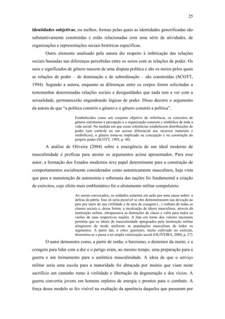 25
identidades subjetivas, ou melhor, formas pelas quais as identidades generificadas são
substantivamente construídas e estão relacionadas com uma série de atividades, de
organizações e representações sociais históricas específicas.
Outro elemento analisado pela autora diz respeito à imbricação das relações
sociais baseadas nas diferenças percebidas entre os sexos com as relações de poder. Os
usos e significados de gênero nascem de uma disputa política e são os meios pelos quais
as relações de poder – de dominação e de subordinação – são construídas (SCOTT,
1994). Segundo a autora, enquanto as diferenças entre os corpos forem solicitadas a
testemunhar determinadas relações sociais e desigualdades que nada tem a ver com a
sexualidade, permanecerão engendrando lógicas de poder. Disso decorre o argumento
da autora de que “a política constrói o gênero e o gênero constrói a política”.
Estabelecidos como um conjunto objetivo de referência, os conceitos de
gênero estruturam a percepção e a organização concreta e simbólica de toda a
vida social. Na medida em que essas referências estabelecem distribuições de
poder (um controle ou um acesso diferencial aos recursos materiais e
simbólicos), o gênero torna-se implicado na concepção e na construção do
próprio poder (SCOTT, 1995, p. 88)
A análise de Oliveira (2004) sobre a emergência de um ideal moderno de
masculinidade é profícua para atestar os argumentos acima apresentados. Para esse
autor, a formação dos Estados modernos teve papel determinante para a construção de
comportamentos socialmente considerados como autenticamente masculinos, haja vista
que para a manutenção da autonomia e soberania das nações foi fundamental a criação
de exércitos, cujo efeito mais emblemático foi o alistamento militar compulsório.
Ao serem convocados, os soldados estariam em ação por uma causa nobre: a
defesa da pátria. Isso só seria possível se eles demonstrassem sua devoção ao
país por meio de sua virilidade e de atos de coragem (...) vinham de todas as
classes sociais e, dessa forma, a inculcação de ideais masculinos, através da
instituição militar, ultrapassava as distinções de classe e valia para todos os
varões de suas respectivas nações. A luta em torno dos valores nacionais
permitia que os ideais de masculinidade apregoados pela instituição militar
atingissem de modo uniforme as populações masculinas de todos os
segmentos. A partir daí, o ethos guerreiro, muito cultivado no exército,
dissemina-se e passa a ter ampla valorização social (OLIVEIRA, 2004, p. 27)
O autor demonstra como, a partir de então, o heroísmo, o destemor da morte, e a
coragem para lidar com a dor e o perigo eram, ao mesmo tempo, uma preparação para a
guerra e um treinamento para a autêntica masculinidade. A ideia de que o serviço
militar seria uma escola para a maturidade foi abraçada por muitos que viam neste
sacrifício um caminho rumo à virilidade e libertação da degeneração e dos vícios. A
guerra convertia jovens em homens repletos de energia e prontos para o combate. A
força desse modelo se fez visível na exaltação da aparência daqueles que passaram por
 