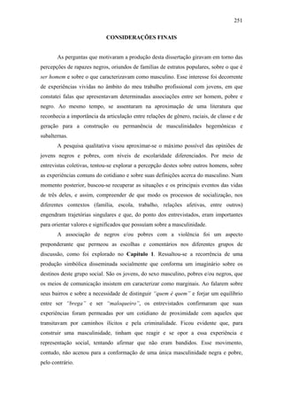 251
CONSIDERAÇÕES FINAIS
As perguntas que motivaram a produção desta dissertação giravam em torno das
percepções de rapazes negros, oriundos de famílias de estratos populares, sobre o que é
ser homem e sobre o que caracterizavam como masculino. Esse interesse foi decorrente
de experiências vividas no âmbito do meu trabalho profissional com jovens, em que
constatei falas que apresentavam determinadas associações entre ser homem, pobre e
negro. Ao mesmo tempo, se assentaram na aproximação de uma literatura que
reconhecia a importância da articulação entre relações de gênero, raciais, de classe e de
geração para a construção ou permanência de masculinidades hegemônicas e
subalternas.
A pesquisa qualitativa visou aproximar-se o máximo possível das opiniões de
jovens negros e pobres, com níveis de escolaridade diferenciados. Por meio de
entrevistas coletivas, tentou-se explorar a percepção destes sobre outros homens, sobre
as experiências comuns do cotidiano e sobre suas definições acerca do masculino. Num
momento posterior, buscou-se recuperar as situações e os principais eventos das vidas
de três deles, e assim, compreender de que modo os processos de socialização, nos
diferentes contextos (família, escola, trabalho, relações afetivas, entre outros)
engendram trajetórias singulares e que, do ponto dos entrevistados, eram importantes
para orientar valores e significados que possuíam sobre a masculinidade.
A associação de negros e/ou pobres com a violência foi um aspecto
preponderante que permeou as escolhas e comentários nos diferentes grupos de
discussão, como foi explorado no Capítulo 1. Ressaltou-se a recorrência de uma
produção simbólica disseminada socialmente que conforma um imaginário sobre os
destinos deste grupo social. São os jovens, do sexo masculino, pobres e/ou negros, que
os meios de comunicação insistem em caracterizar como marginais. Ao falarem sobre
seus bairros e sobre a necessidade de distinguir “quem é quem” e forjar um equilíbrio
entre ser “brega” e ser “maloqueiro”, os entrevistados confirmaram que suas
experiências foram permeadas por um cotidiano de proximidade com aqueles que
transitavam por caminhos ilícitos e pela criminalidade. Ficou evidente que, para
construir uma masculinidade, tinham que reagir e se opor a essa experiência e
representação social, tentando afirmar que não eram bandidos. Esse movimento,
contudo, não acenou para a conformação de uma única masculinidade negra e pobre,
pelo contrário.
 