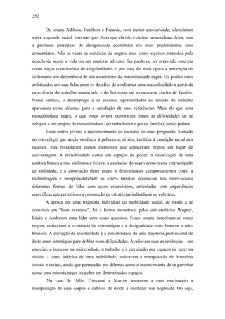 252
Os jovens Adílson, Denílson e Ricardo, com menor escolaridade, silenciaram
sobre a questão racial. Isso não quer dizer que ela não existisse no cotidiano deles, mas
a profunda percepção de desigualdade econômica era mais predominante seus
comentários. Não se viam na condição de negros, mas como sujeitos premidos pelo
desafio de seguir a vida em um contexto adverso. Ser pardo ou ser preto não emergiu
como traços constitutivos de singularidades e, por isso, foi mais opaca a percepção de
sofrimento em decorrência de um estereótipo da masculinidade negra. Os pontos mais
enfatizados em suas falas eram os desafios de conformar uma masculinidade a partir da
experiência do trabalho assalariado e do horizonte de tornarem-se chefes de família.
Nesse sentido, o desemprego e as escassas oportunidades no mundo do trabalho
apareciam como dilemas para a satisfação de suas referências. Mais do que uma
masculinidade negra, o que esses jovens exploraram foram as dificuldades de se
adequar a um projeto de masculinidade (ser trabalhador e pai de família), sendo pobres.
Entre outros jovens o reconhecimento do racismo foi mais pregnante. Somado
ao estereótipo que atrela violência à pobreza e, aí sim, também à condição racial dos
sujeitos, eles ressaltaram outros elementos que colocavam negros em lugar de
desvantagem. A invisibilidade destes em espaços de poder, a valorização de uma
estética branca como sinônima à beleza, a exaltação do negro como ícone estereotipado
de virilidade, e a associação deste grupo a determinados comportamentos como a
malandragem e irresponsabilidade na esfera familiar acionavam nos entrevistados
diferentes formas de lidar com esses estereótipos, articuladas com experiências
específicas que permitiram a construção de estratégias individuais ou coletivas.
A aposta em uma trajetória individual de mobilidade social, de modo a se
constituir em “bom exemplo”, foi a forma encontrada pelos universitários Wagner,
Lúcio e Anderson para lidar com essas questões. Esses jovens percebiam-se como
negros, criticavam a existência de estereótipos e a desigualdade entre brancos e não-
brancos. A elevação da escolaridade e a possibilidade de uma trajetória profissional de
êxito eram estratégias para driblar essas dificuldades. Avaliavam suas experiências – em
especial, o ingresso na universidade, o trabalho e a circulação por espaços de lazer na
cidade – como indícios de uma mobilidade, indicavam a transposição de fronteiras
sociais e raciais, ainda que permeadas por dilemas como o inconveniente de se perceber
como uma minoria negra ou pobre em determinados espaços.
No caso de Hélio, Giovanni e Marcos somou-se a esse movimento a
manipulação de seus corpos e cabelos de modo a enaltecer sua negritude. Ou seja,
 
