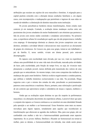 254
atribuições que recaíam aos sujeitos do sexo masculino e feminino. A migração para a
capital paulista coincidiu com a alteração dessas condições familiares e, em alguns
casos, com recomposições e readequações que permitiram o ingresso de suas mães no
mundo do trabalho e a diminuição do domínio masculino nesta instituição.
Os jovens percebiam-se herdeiros dessas transformações, foram criados num
contexto já em mutação. Contudo, a avaliação destas mudanças oscilou entre um
pessimismo dos jovens estudantes de ensino fundamental e um otimismo que permeou a
fala de jovens com ensino médio concluído e estudantes universitários. No primeiro
caso, a experiência urbana foi ressaltada por aquilo que ela não proporcionava: trabalho
e/ou emprego. O desemprego diminuía as chances dos jovens cumprirem com seus
destinos, atrelados a atividade laboral e deixavam-nos mais suscetíveis ao aliciamento
de grupos de criminosos. Ser homem era, para esse grupo, tornar-se um trabalhador e
pai de família. E, nesse sentido, viviam um drama pessoal, pois estavam
desempregados.
Os rapazes com escolaridade mais elevada, por sua vez, viam na experiência
urbana uma possibilidade de ter uma vida mais diversificada, marcada pelas atividades
de lazer, pela escolaridade, pela fruição do tempo livre, ou seja, de vivenciar mais
plenamente a condição juvenil, menos definida pela transmissão dos valores de uma
geração que os antecederam. Ao mesmo tempo, viam como conquistas das mulheres as
mudanças das quais eram herdeiros. Fabrício avaliava negativamente a conduta paterna,
que atribuía o trabalho doméstico exclusivamente à sua mãe. Na juventude, Diogo
negociou com o pai o retorno dos estudos da mãe, percebendo os posicionamentos
paternos como anacrônicos e machistas. Houve, portanto, uma valorização e positivação
de um contexto que aproximava scripts e calendários de moças e rapazes, mulheres e
homens.
Ainda que as avaliações sejam distintas no que diz respeito às performances
masculinas e às alterações decorrentes da experiência urbana, é possível dizer que para
o conjunto dos rapazes ser homem continuava a se constituir em uma identidade firmada
pela oposição a ser mulher e ser homossexual. Essas fronteiras eram mais ou menos
movediças para alguns rapazes, notadamente para aqueles que reconheciam as
transformações que alteravam as agendas das mulheres. Mas, para esse grupo, não ser
confundido com mulher e não ter a heterossexualidade questionada eram aspectos
importantes. Se os jovens Adílson, Denílson e Ricardo ser homossexual era tornar-se
mulher, para os demais, a homossexualidade era tolerada, mas ainda assim pouco
 