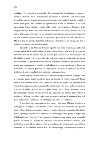 256
atividades. Tal experiência permitiu-lhe, diferentemente dos demais rapazes, perceber,
desde a infância, novas performances masculinas e femininas. Na socialização
secundária, a escola emergiu como um espaço para a observação de uma diversidade e
trocas entre pares, mas também de aprendizados acerca da tolerância e da vida
democrática. Nesse sentido, o rapaz pôde romper com orientações familiares e de
amigos acerca do modo como poderia ou não definir sua vida afetiva. Família, escola e
acesso à faculdade emergiram em sua narrativa como suportes para sustentar seu projeto
de masculinidade: ser um exemplo de rapaz negro que consegue ascender socialmente.
Mas localizar um trabalho de melhor qualificação e remuneração era um desafio, para o
qual contava apenas com o apoio dos pais.
Enquanto a trajetória de Denílson aponta para uma continuidade entre um
projeto socializado e as dificuldades de conformá-lo frente à ausência de suportes, as
narrativas de vida dos últimos rapazes indicam que a assunção de novos modelos de
identidades sociais e de gênero não são suficientes para a conformação de novas
masculinidades. É igualmente necessário um conjunto de mudanças de natureza mais
ampla que transcendam as iniciativas individuais: é preciso transformar o direito, as
instituições, os serviços públicos, as organizações de modo a repercutir em várias
instâncias da vida pessoal coletiva, incluindo a esfera doméstica.
Novos projetos de masculinidade se apresentaram para Matheus e Wagner, mas
a realização destes novos itinerários ainda se assenta no esforço individual desses
rapazes, que contavam apenas com o apoio das famílias, de grupos e de alguns projetos
sociais frágeis para sustentar mudanças tão estruturantes. Sem apoio e efetivos recursos
a serem oferecidos pela sociedade e pelo Estado, para afirmar premissas menos
heterocentradas, apostar em uma divisão mais igualitária do trabalho entre homens e
mulheres, e afirmar a condição racial como um aspecto positivo de sua condição social
esses entrevistados tiveram que ser estrategistas em situações complexas.
É com base na experiência que teve como criança que Matheus justificava a
estratégia de “deseducar” seu enteado, fazendo com que este assumisse uma postura
mais viril nos diálogos com outras crianças e, assim, evitasse o preconceito. O trabalho
como segurança causava-lhe a sensação de humilhação como pobre e negro. Foi
trabalhando com “seu povo” que encontrou elementos para manter uma percepção
positiva de quem era. Wagner se considerava um jovem sensível e educado, mas
confrontou-se com ideias atávicas sobre a sexualidade do homem negro que também
destoaram de seu modo de identificação. Ao mesmo tempo, acreditava que homens e
 