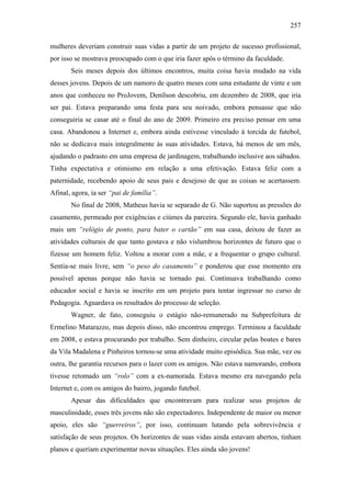 257
mulheres deveriam construir suas vidas a partir de um projeto de sucesso profissional,
por isso se mostrava preocupado com o que iria fazer após o término da faculdade.
Seis meses depois dos últimos encontros, muita coisa havia mudado na vida
desses jovens. Depois de um namoro de quatro meses com uma estudante de vinte e um
anos que conheceu no ProJovem, Denílson descobriu, em dezembro de 2008, que iria
ser pai. Estava preparando uma festa para seu noivado, embora pensasse que não
conseguiria se casar até o final do ano de 2009. Primeiro era preciso pensar em uma
casa. Abandonou a Internet e, embora ainda estivesse vinculado à torcida de futebol,
não se dedicava mais integralmente às suas atividades. Estava, há menos de um mês,
ajudando o padrasto em uma empresa de jardinagem, trabalhando inclusive aos sábados.
Tinha expectativa e otimismo em relação a uma efetivação. Estava feliz com a
paternidade, recebendo apoio de seus pais e desejoso de que as coisas se acertassem.
Afinal, agora, ia ser “pai de família”.
No final de 2008, Matheus havia se separado de G. Não suportou as pressões do
casamento, permeado por exigências e ciúmes da parceira. Segundo ele, havia ganhado
mais um “relógio de ponto, para bater o cartão” em sua casa, deixou de fazer as
atividades culturais de que tanto gostava e não vislumbrou horizontes de futuro que o
fizesse um homem feliz. Voltou a morar com a mãe, e a frequentar o grupo cultural.
Sentia-se mais livre, sem “o peso do casamento” e ponderou que esse momento era
possível apenas porque não havia se tornado pai. Continuava trabalhando como
educador social e havia se inscrito em um projeto para tentar ingressar no curso de
Pedagogia. Aguardava os resultados do processo de seleção.
Wagner, de fato, conseguiu o estágio não-remunerado na Subprefeitura de
Ermelino Matarazzo, mas depois disso, não encontrou emprego. Terminou a faculdade
em 2008, e estava procurando por trabalho. Sem dinheiro, circular pelas boates e bares
da Vila Madalena e Pinheiros tornou-se uma atividade muito episódica. Sua mãe, vez ou
outra, lhe garantia recursos para o lazer com os amigos. Não estava namorando, embora
tivesse retomado um “rolo” com a ex-namorada. Estava mesmo era navegando pela
Internet e, com os amigos do bairro, jogando futebol.
Apesar das dificuldades que encontravam para realizar seus projetos de
masculinidade, esses três jovens não são expectadores. Independente de maior ou menor
apoio, eles são “guerreiros”, por isso, continuam lutando pela sobrevivência e
satisfação de seus projetos. Os horizontes de suas vidas ainda estavam abertos, tinham
planos e queriam experimentar novas situações. Eles ainda são jovens!
 
