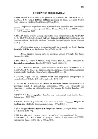 259
REFERÊNCIAS BIBLIOGRÁFICAS
ABAD, Miguel. Crítica política das políticas de juventude. IN: FREITAS, M. V.;
PAPA, F. de C. (Orgs.). Políticas públicas: juventude em pauta. São Paulo: Cortez,
Ação Educativa, Friedrich Ebert Stiftung, 2003. p.13-32.
______. Las politicas de juventud desde la perspectiva de la relacion entre convivencia,
ciudadania y nueva condicion juvenil. Ultima Década, Viña Del Mar, CIDPA, n. 16,
p.119-155, março de 2002.
ABRAMO, Helena Wendel. Condição juvenil no Brasil contemporâneo. In: ABRAMO,
H. W.; BRANCO, P. P. M. (Orgs.). Retratos da juventude brasileira: análises de uma
pesquisa nacional. São Paulo: Instituto Cidadania, Editora Fundação Perseu Abramo,
2005. p.37-72.
______. Considerações sobre a tematização social da juventude no Brasil. Revista
Brasileira de Educação, São Paulo, n.5-6, p.25-36, mai./dez. 1997.
______. Cenas juvenis: punks e darks no espetáculo urbano. 1ª Edição. São Paulo:
Scritta, 1994. 172p.
ABRAMOVAY, Miriam; CASTRO, Mary Garcia; SILVA, Lorena Bernadete da.
Juventudes e sexualidade. Brasília: UNESCO Brasil, 2004. 428p.
ALFONSI, Daniela do Amaral. O forró universitário em São Paulo. In: MAGNANI, J.
G.; SOUZA, B. M. de. Jovens na metrópole: etnografias de circuitos de lazer, encontro
e sociabilidade. São Paulo: Editora Terceiro Nome, 2007. p.43-66.
ALMEIDA, Miguel Vale de. Senhores de si: uma interpretação antropológica da
masculinidade. 2ª Edição. Lisboa: Fim de Século, 2000. 264p.
ALMEIDA NETO, Luiz Mello de. Família no Brasil dos anos 90: um estudo sobre a
construção social da conjugalidade homossexual. 1999. Tese (Doutorado em
Sociologia) – Instituto de Ciências Sociais, Universidade de Brasília, Brasília, 1999.
p.329.
ARAÚJO, Joel Zito. A negação do Brasil: o negro na telenovela brasileira. São Paulo:
Editora Senac, 2000. 320p.
ARENDT, Hannah. O pensamento racial antes do racismo. In:______. Origens do
totalitarismo. São Paulo: Companhia das Letras, 1989. p.188-214.
ARIÈS, Philippe. História Social da Criança e da Família. 2ª Edição. Rio de Janeiro:
LTC Editora, 1981.196p.
ARRILHA, Margareth. Homens: entre a “zoeira” e a “responsabilidade”. In:______;
UNBEHAUM, S.; MEDRADO, B. (Orgs.). Homens e masculinidades: outras
palavras. São Paulo: ECOS; Ed.34, 1998. p.51-78.
 