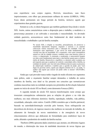 26
essa experiência: seus corpos esguios, flexíveis, musculosos, suas faces
impressionantes, com olhos que presenciaram milhares de mortes (LORIGA, 1996).
Esses ideais permearam um longo período da história, inclusive aquele que
experimentou duas grandes guerras.
Somam-se a ele, os ideais burgueses que também ganharam força desde o século
XIX. Assim, outras características como a disposição para o trabalho, a modéstia e a
perseverança passaram a ser cultivadas e associadas à masculinidade. Ao devotado
soldado guerreiro, acrescentou-se outra face fundamental do ideal moderno de
masculinidade: o trabalhador e pai de família exemplar.
No século XIX, a religião se incumbia, principalmente, de promover a
moralidade tipicamente burguesa, enquanto o exército e os esportes
cultivavam valores masculinos para a educação da virilidade. Uma das
instituições mais importantes, e que serviu de modo fundamental para
veicular esse tipo de moralidade, foi o casamento, visto como consequência
natural na vida do cidadão comum e também como uma barreira contra os
vícios e a degeneração. A contenção, a moderação, o autocontrole burguês
era tidos como fundamentais tanto para a vida familiar quanto para os futuros
chefes de família. Desenvolver o equilíbrio e o domínio sobre si próprio era
pré-requisito para que se pudesse ter controle e autoridade sobre a família, na
condição de marido e pai. Isso terá uma influência decisiva para os processos
de subjetivação modernos e também para a questão do poder, pois “será
digno de governar outros, aquele que adquiriu domínio de si”, ou ainda, “o
melhor será aquele que exercer um poder sobre si mesmo” (OLIVEIRA,
2004, p. 49)
Ainda que o pai provedor nunca tenha vingado de modo eficiente nos segmentos
mais pobres, onde o orçamento familiar sempre demandou o trabalho de outros
membros da família, esse ideal se fez presente nos conceitos que normatizavam
condutas masculinas tanto na realidade europeia nos primórdios da Revolução Industrial
quanto no início do século XX no Brasil, como demonstra Fonseca (2001).
A segunda metade do século XX marcou transformações neste arranjo que
trouxeram consequências substanciais para as relações de gênero e na vida das
mulheres, nos mais diferentes domínios: família, reprodução, trabalho, vida pública,
sexualidade, educação, entre outros. Castells (2006) considera que a família patriarcal,
baseada na autoridade/dominação exercida pelo homem, ficou enfraquecida em
decorrência do divórcio, do ingresso massivo das mulheres no mercado de trabalho, do
adiamento da formação de novos matrimônios e da emergência de novos
relacionamentos afetivos que abdicaram de formalidades para estabelecer laços de
união, diluindo o predomínio do modelo da família nuclear.
Therborn (2006) apresenta dados estatísticos que atestam, em diferentes lugares
do mundo, a diminuição das taxas de natalidade decorrente de novas lógicas que
 