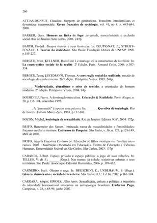 260
ATTIAS-DONFUT, Claudine. Rapports de générations. Transferts intrafamiliaux et
dynamique macrosociale. Revue française de sociologie, vol. 41, no 4, p. 643-684,
2000.
BARKER, Gary. Homens na linha de fogo: juventude, masculinidade e exclusão
social. Rio de Janeiro: Sete Letras, 2008. 249p.
BARTH, Fredrik. Grupos étnicos e suas fronteiras. In: POUTIGNAT, P.; STREIFF-
FENART, J. Teorias da etnicidade. São Paulo: Fundação Editora da UNESP, 1998.
p.185-227.
BERGER, Peter. KELLNER, Hansfried. Le mariage et la construction de la réalité. In:
La construction sociale de la réalité. 2ª Edição. Paris: Armand Colin, 2006. p.307-
334.
BERGER, Peter; LUCKMANN, Thomas. A construção social da realidade: tratado de
sociologia do conhecimento. 26ª Edição. Petrópolis, Vozes, 1985. 248p.
______. Modernidade, pluralismo e crise de sentido: a orientação do homem
moderno. 2ª Edição. Petrópolis: Vozes, 2004. 94p.
BOURDIEU, Pierre. A dominação masculina. Educação & Realidade. Porto Alegre, n.
20, p.133-194, dezembro 1995.
______. A “juventude” é apenas uma palavra. In: ______. Questões de sociologia. Rio
de Janeiro: Editora Marco Zero, 1983. p.112-161.
BOZON, Michel. Sociologia da sexualidade. Rio de Janeiro: Editora FGV, 2004. 172p.
BRITO, Rosemeire dos Santos. Intrincada trama de masculinidades e feminilidades:
fracasso escolar e meninos. Cadernos de Pesquisa, São Paulo, v. 36, n. 127, p.129-149,
abril de 2006.
BRITO, Ângela Ernestina Cardoso de. Educação de filhos mestiços em famílias inter-
raciais. 2003. Dissertação (Mestrado em Educação). Centro de Educação e Ciências
Humanas, Universidade Federal de São Carlos, São Carlos, 2003. 137p
CABANES, Robert. Espaço privado e espaço público: o jogo de suas relações. In:
TELLES, V. da S.; ______ (Orgs.). Nas tramas da cidade: trajetórias urbanas e seus
territórios. São Paulo: Associação Editorial Humanitas, 2006. p. 389-432.
CARNEIRO, Sueli. Gênero e raça. In: BRUSCHINI, C.; UNBEHAUM, S. (Orgs.).
Gênero, democracia e sociedade brasileira. São Paulo: FCC; Ed.34, 2002. p.167-194.
CARRARA, Sérgio; SIMOES, Júlio Assis. Sexualidade, cultura e política: a trajetória
da identidade homossexual masculina na antropologia brasileira. Cadernos Pagu,
Campinas, n. 28, p.65-99, junho 2007.
 