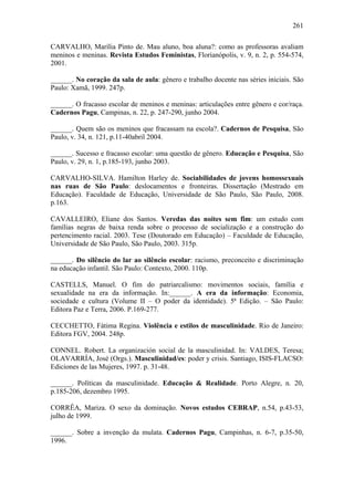 261
CARVALHO, Marília Pinto de. Mau aluno, boa aluna?: como as professoras avaliam
meninos e meninas. Revista Estudos Feministas, Florianópolis, v. 9, n. 2, p. 554-574,
2001.
______. No coração da sala de aula: gênero e trabalho docente nas séries iniciais. São
Paulo: Xamã, 1999. 247p.
______. O fracasso escolar de meninos e meninas: articulações entre gênero e cor/raça.
Cadernos Pagu, Campinas, n. 22, p. 247-290, junho 2004.
______. Quem são os meninos que fracassam na escola?. Cadernos de Pesquisa, São
Paulo, v. 34, n. 121, p.11-40abril 2004.
______. Sucesso e fracasso escolar: uma questão de gênero. Educação e Pesquisa, São
Paulo, v. 29, n. 1, p.185-193, junho 2003.
CARVALHO-SILVA. Hamilton Harley de. Sociabilidades de jovens homossexuais
nas ruas de São Paulo: deslocamentos e fronteiras. Dissertação (Mestrado em
Educação). Faculdade de Educação, Universidade de São Paulo, São Paulo, 2008.
p.163.
CAVALLEIRO, Eliane dos Santos. Veredas das noites sem fim: um estudo com
famílias negras de baixa renda sobre o processo de socialização e a construção do
pertencimento racial. 2003. Tese (Doutorado em Educação) – Faculdade de Educação,
Universidade de São Paulo, São Paulo, 2003. 315p.
______. Do silêncio do lar ao silêncio escolar: racismo, preconceito e discriminação
na educação infantil. São Paulo: Contexto, 2000. 110p.
CASTELLS, Manuel. O fim do patriarcalismo: movimentos sociais, família e
sexualidade na era da informação. In:______. A era da informação: Economia,
sociedade e cultura (Volume II – O poder da identidade). 5ª Edição. – São Paulo:
Editora Paz e Terra, 2006. P.169-277.
CECCHETTO, Fátima Regina. Violência e estilos de masculinidade. Rio de Janeiro:
Editora FGV, 2004. 248p.
CONNEL. Robert. La organización social de la masculinidad. In: VALDES, Teresa;
OLAVARRÍA, José (Orgs.). Masculinidad/es: poder y crisis. Santiago, ISIS-FLACSO:
Ediciones de las Mujeres, 1997. p. 31-48.
______. Políticas da masculinidade. Educação & Realidade. Porto Alegre, n. 20,
p.185-206, dezembro 1995.
CORRÊA, Mariza. O sexo da dominação. Novos estudos CEBRAP, n.54, p.43-53,
julho de 1999.
______. Sobre a invenção da mulata. Cadernos Pagu, Campinhas, n. 6-7, p.35-50,
1996.
 
