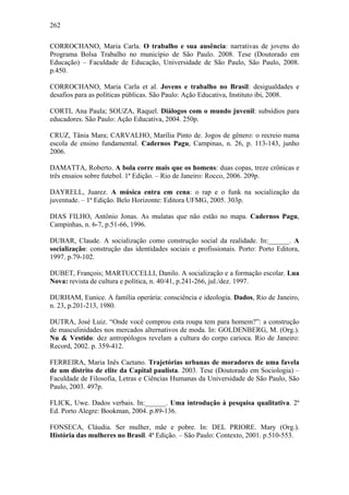 262
CORROCHANO, Maria Carla. O trabalho e sua ausência: narrativas de jovens do
Programa Bolsa Trabalho no município de São Paulo. 2008. Tese (Doutorado em
Educação) – Faculdade de Educação, Universidade de São Paulo, São Paulo, 2008.
p.450.
CORROCHANO, Maria Carla et al. Jovens e trabalho no Brasil: desigualdades e
desafios para as políticas públicas. São Paulo: Ação Educativa, Instituto ibi, 2008.
CORTI, Ana Paula; SOUZA, Raquel. Diálogos com o mundo juvenil: subsídios para
educadores. São Paulo: Ação Educativa, 2004. 250p.
CRUZ, Tânia Mara; CARVALHO, Marília Pinto de. Jogos de gênero: o recreio numa
escola de ensino fundamental. Cadernos Pagu, Campinas, n. 26, p. 113-143, junho
2006.
DAMATTA, Roberto. A bola corre mais que os homens: duas copas, treze crônicas e
três ensaios sobre futebol. 1ª Edição. – Rio de Janeiro: Rocco, 2006. 209p.
DAYRELL, Juarez. A música entra em cena: o rap e o funk na socialização da
juventude. – 1ª Edição. Belo Horizonte: Editora UFMG, 2005. 303p.
DIAS FILHO, Antônio Jonas. As mulatas que não estão no mapa. Cadernos Pagu,
Campinhas, n. 6-7, p.51-66, 1996.
DUBAR, Claude. A socialização como construção social da realidade. In:______. A
socialização: construção das identidades sociais e profissionais. Porto: Porto Editora,
1997. p.79-102.
DUBET, François; MARTUCCELLI, Danilo. A socialização e a formação escolar. Lua
Nova: revista de cultura e política, n. 40/41, p.241-266, jul./dez. 1997.
DURHAM, Eunice. A família operária: consciência e ideologia. Dados, Rio de Janeiro,
n. 23, p.201-213, 1980.
DUTRA, José Luiz. “Onde você comprou esta roupa tem para homem?”: a construção
de masculinidades nos mercados alternativos de moda. In: GOLDENBERG, M. (Org.).
Nu & Vestido: dez antropólogos revelam a cultura do corpo carioca. Rio de Janeiro:
Record, 2002. p. 359-412.
FERREIRA, Maria Inês Caetano. Trajetórias urbanas de moradores de uma favela
de um distrito de elite da Capital paulista. 2003. Tese (Doutorado em Sociologia) –
Faculdade de Filosofia, Letras e Ciências Humanas da Universidade de São Paulo, São
Paulo, 2003. 497p.
FLICK, Uwe. Dados verbais. In:______. Uma introdução à pesquisa qualitativa. 2ª
Ed. Porto Alegre: Bookman, 2004. p.89-136.
FONSECA, Cláudia. Ser mulher, mãe e pobre. In: DEL PRIORE. Mary (Org.).
História das mulheres no Brasil. 4ª Edição. – São Paulo: Contexto, 2001. p.510-553.
 