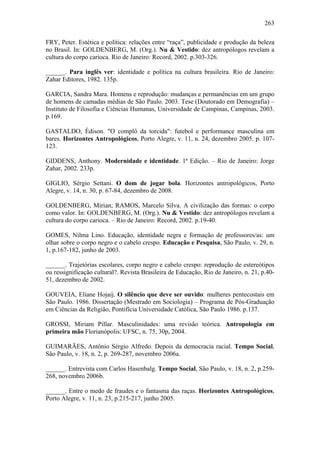 263
FRY, Peter. Estética e política: relações entre “raça”, publicidade e produção da beleza
no Brasil. In: GOLDENBERG, M. (Org.). Nu & Vestido: dez antropólogos revelam a
cultura do corpo carioca. Rio de Janeiro: Record, 2002. p.303-326.
______. Para inglês ver: identidade e política na cultura brasileira. Rio de Janeiro:
Zahar Editores, 1982. 135p.
GARCIA, Sandra Mara. Homens e reprodução: mudanças e permanências em um grupo
de homens de camadas médias de São Paulo. 2003. Tese (Doutorado em Demografia) –
Instituto de Filosofia e Ciências Humanas, Universidade de Campinas, Campinas, 2003.
p.169.
GASTALDO, Édison. "O complô da torcida": futebol e performance masculina em
bares. Horizontes Antropológicos, Porto Alegre, v. 11, n. 24, dezembro 2005. p. 107-
123.
GIDDENS, Anthony. Modernidade e identidade. 1ª Edição. – Rio de Janeiro: Jorge
Zahar, 2002. 233p.
GIGLIO, Sérgio Settani. O dom de jogar bola. Horizontes antropológicos, Porto
Alegre, v. 14, n. 30, p. 67-84, dezembro de 2008.
GOLDENBERG, Mirian; RAMOS, Marcelo Silva. A civilização das formas: o corpo
como valor. In: GOLDENBERG, M. (Org.). Nu & Vestido: dez antropólogos revelam a
cultura do corpo carioca. – Rio de Janeiro: Record, 2002. p.19-40.
GOMES, Nilma Lino. Educação, identidade negra e formação de professores/as: um
olhar sobre o corpo negro e o cabelo crespo. Educação e Pesquisa, São Paulo, v. 29, n.
1, p.167-182, junho de 2003.
______. Trajetórias escolares, corpo negro e cabelo crespo: reprodução de estereótipos
ou ressignificação cultural?. Revista Brasileira de Educação, Rio de Janeiro, n. 21, p.40-
51, dezembro de 2002.
GOUVEIA, Eliane Hojaij. O silêncio que deve ser ouvido: mulheres pentecostais em
São Paulo. 1986. Dissertação (Mestrado em Sociologia) – Programa de Pós-Graduação
em Ciências da Religião, Pontifícia Universidade Católica, São Paulo 1986. p.137.
GROSSI, Miriam Pillar. Masculinidades: uma revisão teórica. Antropologia em
primeira mão Florianópolis: UFSC, n. 75, 30p, 2004.
GUIMARÃES, Antônio Sérgio Alfredo. Depois da democracia racial. Tempo Social,
São Paulo, v. 18, n. 2, p. 269-287, novembro 2006a.
______. Entrevista com Carlos Hasenbalg. Tempo Social, São Paulo, v. 18, n. 2, p.259-
268, novembro 2006b.
______. Entre o medo de fraudes e o fantasma das raças. Horizontes Antropológicos,
Porto Alegre, v. 11, n. 23, p.215-217, junho 2005.
 