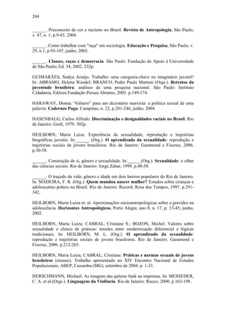 264
______. Preconceito de cor e racismo no Brasil. Revista de Antropologia, São Paulo,
v. 47, n. 1, p.9-43, 2004.
______. Como trabalhar com "raça" em sociologia. Educação e Pesquisa, São Paulo, v.
29, n.1, p.93-107, junho, 2003.
______. Classes, raças e democracia. São Paulo: Fundação de Apoio à Universidade
de São Paulo; Ed. 34, 2002. 232p.
GUIMARÃES, Nadya Araújo. Trabalho: uma categoria-chave no imaginário juvenil?
In: ABRAMO, Helena Wendel; BRANCO, Pedro Paulo Martoni (Orgs.). Retratos da
juventude brasileira: análises de uma pesquisa nacional. São Paulo: Instituto
Cidadania, Editora Fundação Perseu Abramo, 2005. p.149-174.
HARAWAY, Donna. “Gênero” para um dicionário marxista: a política sexual de uma
palavra. Cadernos Pagu. Campinas, n. 22, p.201-246, junho, 2004.
HASENBALG, Carlos Alfredo. Discriminação e desigualdades raciais no Brasil. Rio
de Janeiro: Grall, 1979. 302p.
HEILBORN, Maria Luiza. Experiência da sexualidade, reprodução e trajetórias
biográficas juvenis. In:______ (Org.). O aprendizado da sexualidade: reprodução e
trajetórias sociais de jovens brasileiros. Rio de Janeiro: Garamond e Fiocruz, 2006.
p.30-58.
______. Construção de si, gênero e sexualidade. In:______(Org.). Sexualidade: o olhar
das ciências sociais. Rio de Janeiro: Jorge Zahar, 1999. p.40-58.
______. O traçado da vida: gênero e idade em dois bairros populares do Rio de Janeiro.
In: MADEIRA, F. R. (Org.). Quem mandou nascer mulher? Estudos sobre crianças e
adolescentes pobres no Brasil. Rio de Janeiro: Record; Rosa dos Tempos, 1997. p.291-
342.
HEILBORN, Maria Luiza et. al. Aproximações socioantropológicas sobre a gravidez na
adolescência. Horizontes Antropológicos, Porto Alegre, ano 8, n. 17, p. 13-45, junho,
2002.
HEILBORN, Maria Luiza; CABRAL, Cristiane S.; BOZON, Michel. Valores sobre
sexualidade e elenco de práticas: tensões entre modernização diferencial e lógicas
tradicionais. In: HEILBORN, M. L. (Org.). O aprendizado da sexualidade:
reprodução e trajetórias sociais de jovens brasileiros. Rio de Janeiro: Garamond e
Fiocruz, 2006. p.212-265.
HEILBORN, Maria Luiza; CABRAL, Cristiane. Práticas e normas sexuais de jovens
brasileiros (mimeo). Trabalho apresentado no XIV Encontro Nacional de Estudos
Populacionais, ABEP, Caxambu (MG), setembro de 2004. p. 1-21.
HERSCHMANN, Michael. As imagens das galeras funk na imprensa. In: MESSEDER,
C. A. et al.(Orgs.). Linguagens da Violência. Rio de Janeiro: Rocco, 2000. p.163-198.
 