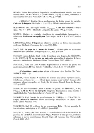 265
HIRATA, Helena. Reorganização da produção e transformações do trabalho: uma nova
divisão sexual?. In: BRUSCHINI, C.; UNBEHAUM, S.(Orgs.). Gênero, democracia e
sociedade brasileira. São Paulo: FCC; Ed. 34, 2002. p.339-356.
______; KERGOAT, Danièle. Novas configurações da divisão sexual do trabalho.
Cadernos de Pesquisa, São Paulo, v. 37, n. 132, p. 595-609, dezembro de 2007.
HOBSBAWM, Eric. Revolução cultural. In:______. A era dos extremos: o breve
século XX: 1914-1991. – São Paulo: Companhia das Letras, 1995. p.314-336.
KIMMEL, Michael. A produção simultânea de masculinidades hegemônicas e
subalternas. Horizontes Antropológicos, Porto Alegre, ano 4, n. 9, p.103-117, outubro
1998.
LIPOVETSKY, Gilles. O império do efêmero: a moda e seu destino nas sociedades
modernas. São Paulo: Companhia das Letras, 1989. 294p.
MACE, Eric. Le piège de la “cause des femmes”: eléments pour un mouvement
antisexiste post-féministe. Cosmopolitiques, n. 4, 2003. p.86-105.
MACEDO, Márcio. Baladas Black e rodas de samba da terra da garoa. In: MAGNANI,
J. G.; SOUZA, B. M. de. Jovens na metrópole: etnografias de circuitos de lazer,
encontro e sociabilidade. São Paulo: Editora Terceiro Nome, 2007. p.189-224.
MACHADO, Maria das Dores Campos. Representações e relações de gênero nos
grupos pentecostais. Revista Estudos Feministas, v. 13, n. 2, pp. 387-396, 2005.
______. Carismáticos e pentecostais: adesão religiosa na esfera familiar. São Paulo:
ANPOCS, 1996. 221p.
MADEIRA, Felícia Reicher. A trajetória das meninas dos setores populares: escola,
trabalho ou... reclusão. In:______ (Org.). Quem mandou nascer mulher? Estudos sobre
crianças e adolescentes pobres no Brasil. Rio de Janeiro: Record; Rosa dos Tempos,
1997. p.45-132.
MAGNANI, José Guilherme Cantor. Circuitos de jovens. In: MAGNANI, J. G.;
SOUZA, B. M. de. Jovens na metrópole: etnografias de circuitos de lazer, encontro e
sociabilidade. São Paulo: Editora Terceiro Nome, 2007. p.15-22.
MANNHEIM, Karl. Funções das gerações novas. In: PEREIRA, L.; FORACCHI, M.
(Orgs.) Educação e sociedade: leituras de sociologia da educação. 10ª Edição. – São
Paulo: Editora Nacional, 1979.
MANNHEIM, Karl. El problema de las generaciones. Reis – Revista española de
investigaciones sociológicas, n. 62, p.193-242, junho 1993.
MARGULIS, Mario; URRESTI, Marcelo. La constitucion social de la condición de
juventud. In: CUBIDES, Humberto et al. (Orgs.). Viviendo a toda: jovenes, territorios
culturales e nuevas sensibilidades. Bogotá: Siglo del Hombre; Diuc Universidade
Central, 1998. p.3-21.
 