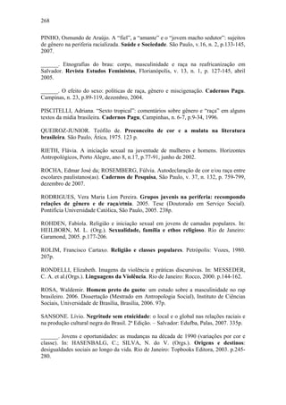 268
PINHO, Osmundo de Araújo. A “fiel”, a “amante” e o “jovem macho sedutor”: sujeitos
de gênero na periferia racializada. Saúde e Sociedade. São Paulo, v.16, n. 2, p.133-145,
2007.
______. Etnografias do brau: corpo, masculinidade e raça na reafricanização em
Salvador. Revista Estudos Feministas, Florianópolis, v. 13, n. 1, p. 127-145, abril
2005.
______. O efeito do sexo: políticas de raça, gênero e miscigenação. Cadernos Pagu.
Campinas, n. 23, p.89-119, dezembro, 2004.
PISCITELLI, Adriana. “Sexto tropical”: comentários sobre gênero e “raça” em alguns
textos da mídia brasileira. Cadernos Pagu, Campinhas, n. 6-7, p.9-34, 1996.
QUEIROZ-JUNIOR. Teófilo de. Preconceito de cor e a mulata na literatura
brasileira. São Paulo, Ática, 1975. 123 p.
RIETH, Flávia. A iniciação sexual na juventude de mulheres e homens. Horizontes
Antropológicos, Porto Alegre, ano 8, n.17, p.77-91, junho de 2002.
ROCHA, Edmar José da; ROSEMBERG, Fúlvia. Autodeclaração de cor e/ou raça entre
escolares paulistanos(as). Cadernos de Pesquisa, São Paulo, v. 37, n. 132, p. 759-799,
dezembro de 2007.
RODRIGUES, Vera Maria Lion Pereira. Grupos juvenis na periferia: recompondo
relações de gênero e de raça/etnia. 2005. Tese (Doutorado em Serviço Social).
Pontifícia Universidade Católica, São Paulo, 2005. 238p.
ROHDEN, Fabíola. Religião e iniciação sexual em jovens de camadas populares. In:
HEILBORN, M. L. (Org.). Sexualidade, família e ethos religioso. Rio de Janeiro:
Garamond, 2005. p.177-206.
ROLIM, Francisco Cartaxo. Religião e classes populares. Petrópolis: Vozes, 1980.
207p.
RONDELLI, Elizabeth. Imagens da violência e práticas discursivas. In: MESSEDER,
C. A. et al.(Orgs.). Linguagens da Violência. Rio de Janeiro: Rocco, 2000. p.144-162.
ROSA, Waldemir. Homem preto do gueto: um estudo sobre a masculinidade no rap
brasileiro. 2006. Dissertação (Mestrado em Antropologia Social), Instituto de Ciências
Sociais, Universidade de Brasília, Brasília, 2006. 97p.
SANSONE. Lívio. Negritude sem etnicidade: o local e o global nas relações raciais e
na produção cultural negra do Brasil. 2ª Edição. – Salvador: Edufba, Palas, 2007. 335p.
______. Jovens e oportunidades: as mudanças na década de 1990 (variações por cor e
classe). In: HASENBALG, C.; SILVA, N. do V. (Orgs.). Origens e destinos:
desigualdades sociais ao longo da vida. Rio de Janeiro: Topbooks Editora, 2003. p.245-
280.
 