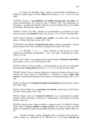 269
______. Os objetos da identidade negra: consumo, mercantilização, globalização e a
criação de culturas negras no Brasil. Mana, Rio de Janeiro, v. 6, n. 1, p. 87-119, abril
2000.
SANTOS, Claudine. A parentalidade em famílias homossexuais com filhos: um
estudo fenomenológico da vivência de gays e lésbicas. 2004. Tese (Doutorado em
Psicologia) – Faculdade de Filosofia, Ciências e Letras de Ribeirão Preto, Universidade
de São Paulo, Ribeirão Preto, 2004. p.458.
SANTOS, Willian Tito Maia. Modelos de masculinidade na percepção de jovens
homens de baixa renda. Barbarói. Santa Cruz do Sul, n. 27, p.130-157, dezembro 2007.
SARTI, Cyntia Andersen. A família como espelho: um estudo sobre a moral dos
pobres. 2ª Edição. São Paulo: Cortez, 2003. 152p.
SCHWARCZ, Lilia Moritz. O espetáculo das raças: cientistas, instituições e questão
racial no Brasil (1870-1930). São Paulo: Companhia das Letras, 1993. 287p.
______. In: NOVAIS, F. A.;______ (Orgs.) História da vida privada no Brasil:
contrastes da intimidade contemporânea – Vol.4. São Paulo: Companhia das Letras,
1998. p.173-244.
SCOTT, Joan. Gênero: uma categoria útil de análise histórica. Educação & Realidade.
Porto Alegre: v. 20, n. 2, p.71-99, dezembro, 1995.
SETTON, Maria da Graça Jacintho. A particularidade do processo de socialização
contemporâneo. Tempo Social, São Paulo, v. 17, n. 2, p.335-350, novembro 2005.
SHERIFF, Robin. Como os senhores chamavam os escravos: discursos sobre cor, raça e
racismo num morro carioca. In: REZENDE, C.; MAGGIE, Y. (Orgs.). Raça como
retórica: a construção da diferença. Rio de Janeiro: Civilização Brasileira, 2001. p.213-
244.
SINGLY, François de. Sociologia da família contemporânea. Rio de Janeiro: Editora
FGV, 2007. 208p.
SOUZA, Beatriz Muniz de. A experiência da salvação: pentecostais em São Paulo.
São Paulo: Duas cidades, 1969. 181p.
SOUZA, Marcos Alves de. A “nação de chuteiras”: raça e masculinidade no futebol
brasileiro. 1996. Dissertação (Mestrado em Antropologia), Universidade de Brasília,
Brasília, 1996. 62p.
SPOSITO, Marilia Pontes. Espaços públicos e tempos juvenis. IN: SPOSITO, Marilia
Pontes (Orgs.). Espaços públicos e tempos juvenis: um estudo de ações do poder
público em cidades de regiões metropolitanas brasileiras. São Paulo: Global, 2007. p.5-
45.
______. Algumas reflexões e muitas indagações sobre as relações entre juventude e
escola no Brasil. In: ABRAMO, H. W.; BRANCO, P. P. M. (Orgs.). Retratos da
 