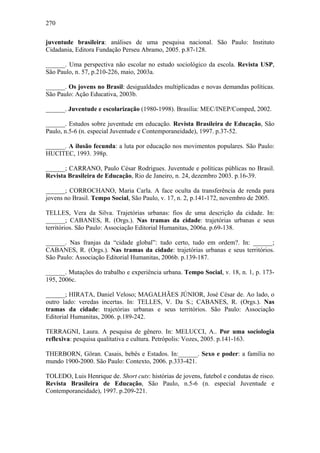270
juventude brasileira: análises de uma pesquisa nacional. São Paulo: Instituto
Cidadania, Editora Fundação Perseu Abramo, 2005. p.87-128.
______. Uma perspectiva não escolar no estudo sociológico da escola. Revista USP,
São Paulo, n. 57, p.210-226, maio, 2003a.
______. Os jovens no Brasil: desigualdades multiplicadas e novas demandas políticas.
São Paulo: Ação Educativa, 2003b.
______. Juventude e escolarização (1980-1998). Brasília: MEC/INEP/Comped, 2002.
______. Estudos sobre juventude em educação. Revista Brasileira de Educação, São
Paulo, n.5-6 (n. especial Juventude e Contemporaneidade), 1997. p.37-52.
______. A ilusão fecunda: a luta por educação nos movimentos populares. São Paulo:
HUCITEC, 1993. 398p.
______; CARRANO, Paulo César Rodrigues. Juventude e políticas públicas no Brasil.
Revista Brasileira de Educação, Rio de Janeiro, n. 24, dezembro 2003. p.16-39.
______; CORROCHANO, Maria Carla. A face oculta da transferência de renda para
jovens no Brasil. Tempo Social, São Paulo, v. 17, n. 2, p.141-172, novembro de 2005.
TELLES, Vera da Silva. Trajetórias urbanas: fios de uma descrição da cidade. In:
______; CABANES, R. (Orgs.). Nas tramas da cidade: trajetórias urbanas e seus
territórios. São Paulo: Associação Editorial Humanitas, 2006a. p.69-138.
______. Nas franjas da “cidade global”: tudo certo, tudo em ordem?. In: ______;
CABANES, R. (Orgs.). Nas tramas da cidade: trajetórias urbanas e seus territórios.
São Paulo: Associação Editorial Humanitas, 2006b. p.139-187.
______. Mutações do trabalho e experiência urbana. Tempo Social, v. 18, n. 1, p. 173-
195, 2006c.
______; HIRATA, Daniel Veloso; MAGALHÃES JÚNIOR, José César de. Ao lado, o
outro lado: veredas incertas. In: TELLES, V. Da S.; CABANES, R. (Orgs.). Nas
tramas da cidade: trajetórias urbanas e seus territórios. São Paulo: Associação
Editorial Humanitas, 2006. p.189-242.
TERRAGNI, Laura. A pesquisa de gênero. In: MELUCCI, A.. Por uma sociologia
reflexiva: pesquisa qualitativa e cultura. Petrópolis: Vozes, 2005. p.141-163.
THERBORN, Göran. Casais, bebês e Estados. In:______. Sexo e poder: a família no
mundo 1900-2000. São Paulo: Contexto, 2006. p.333-421.
TOLEDO, Luis Henrique de. Short cuts: histórias de jovens, futebol e condutas de risco.
Revista Brasileira de Educação, São Paulo, n.5-6 (n. especial Juventude e
Contemporaneidade), 1997. p.209-221.
 