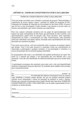 274
APÊNDICE B – TERMO DE CONSENTIMENTO LIVRE E ESCLARECIDO
TERMO DE CONSENTIMENTO LIVRE E ESCLARECIDO
Você está sendo convidado como voluntário a participar da pesquisa “Masculinidades e
experiências de jovens rapazes negros”, realizada no âmbito do programa de Pós-
Graduação da Faculdade de Educação da Universidade de São Paulo (USP). O motivo
que nos leva a essa investigação é tentar entender o que pensam os jovens sobre ser
homem, masculinidade e que valores orientam suas experiências.
Para isso, estamos realizando encontros com um grupo de aproximadamente vinte
rapazes da região metropolitana de São Paulo, que participarão de duas reuniões, com
aproximadamente quatro horas de duração cada. Esses encontros serão registrados
integralmente em áudio e, eventualmente em vídeo. Posteriormente, serão realizadas
entrevistas individuais com alguns rapazes, buscando maior aprofundamento dos temas
discutidos nos encontros de grupos.
Caso aceite nosso convite, você será esclarecido sobre a pesquisa em qualquer aspecto
que desejar. Você é livre para recusar-se a participar, retirar seu consentimento ou
interromper a participação a qualquer momento. A sua participação é voluntária e a
recusa em participar não irá acarretar qualquer penalidade.
Os pesquisadores irão tratar a sua identidade com padrões profissionais de sigilo. Seu
nome ou o material que indique a sua participação não será liberado sem a sua
permissão. Você não será identificado em nenhuma publicação que possa resultar deste
estudo.
A participação na pesquisa não acarretará custos para você e não será disponibilizada
nenhuma compensação financeira adicional. Os resultados deste trabalho serão enviados
para você posteriormente.
______________________________________________________________________
Eu, _______________________________________________________, portador do
RG: ___________________ fui informado dos objetivos da pesquisa acima de maneira
clara, detalhada e esclareci minhas dúvidas. Sei que em qualquer momento poderei
solicitar novas informações e deixar de participar da pesquisa se assim o desejar.
Declaro que concordo em participar desse estudo. Recebi uma cópia deste TERMO DE
CONSENTIMENTO LIVRE E ESCLARECIDO e me foi dada a oportunidade de ler e
esclarecer as minhas dúvidas.
Nome: _______________________________________________________________
Assinatura: ___________________________________________________________
Data: ____ / ____ /_______.
 