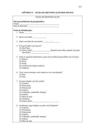 275
APÊNDICE C – FICHA DE IDENTIFICAÇÃO DOS JOVENS
FICHA DE IDENTIFICAÇÃO
Para preenchimento da pesquisadora
Grupo:__________________________________________
Data de aplicação: ________________________________
Ficha de identificação:
1. Nome: __________________________________________________
2. Qual a sua idade: ______________
3. Qual a sua data de nascimento: ____/____/________
4. Em que Estado você nasceu?
(1) São Paulo
(2) Outro. Qual?___________________ Quantos anos tinha, quando veio para
São Paulo? ___________________
5. Entre as seguintes alternativas, qual você escolheria para definir sua cor/raça?
(1) Branca
(2) Preta
(3) Parda
(4) Amarela (de origem asiática)
(5) Indígena
6. Você, neste momento, está casado ou vive com alguém?
(1) Sim
(2) Não
7. Em que religião você foi criado?
(1) Católica
(2) Protestante
(3) Pentecostal
(4) Espírita
(5) Umbanda, candomblé, batuque
(6) Judaica
(7) Mais de uma
(8) Nenhuma
(9) Outra. Qual?____________________________
8. Atualmente, qual religião ou culto você freqüenta?
(1) Católica
(2) Protestante
(3) Pentecostal
(4) Espírita
(5) Umbanda, candomblé, batuque
(6) Judaica
(7) Mais de uma
 