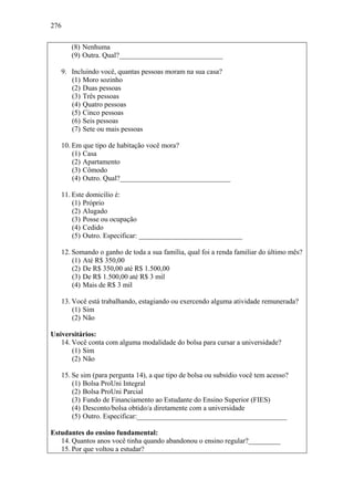 276
(8) Nenhuma
(9) Outra. Qual?_____________________________
9. Incluindo você, quantas pessoas moram na sua casa?
(1) Moro sozinho
(2) Duas pessoas
(3) Três pessoas
(4) Quatro pessoas
(5) Cinco pessoas
(6) Seis pessoas
(7) Sete ou mais pessoas
10. Em que tipo de habitação você mora?
(1) Casa
(2) Apartamento
(3) Cômodo
(4) Outro. Qual?_______________________________
11. Este domicílio é:
(1) Próprio
(2) Alugado
(3) Posse ou ocupação
(4) Cedido
(5) Outro. Especificar: _____________________________
12. Somando o ganho de toda a sua família, qual foi a renda familiar do último mês?
(1) Até R$ 350,00
(2) De R$ 350,00 até R$ 1.500,00
(3) De R$ 1.500,00 até R$ 3 mil
(4) Mais de R$ 3 mil
13. Você está trabalhando, estagiando ou exercendo alguma atividade remunerada?
(1) Sim
(2) Não
Universitários:
14. Você conta com alguma modalidade do bolsa para cursar a universidade?
(1) Sim
(2) Não
15. Se sim (para pergunta 14), a que tipo de bolsa ou subsídio você tem acesso?
(1) Bolsa ProUni Integral
(2) Bolsa ProUni Parcial
(3) Fundo de Financiamento ao Estudante do Ensino Superior (FIES)
(4) Desconto/bolsa obtido/a diretamente com a universidade
(5) Outro. Especificar:__________________________________________
Estudantes do ensino fundamental:
14. Quantos anos você tinha quando abandonou o ensino regular?_________
15. Por que voltou a estudar?
 