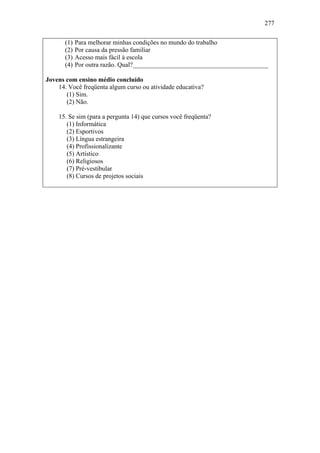 277
(1) Para melhorar minhas condições no mundo do trabalho
(2) Por causa da pressão familiar
(3) Acesso mais fácil à escola
(4) Por outra razão. Qual?__________________________________________
Jovens com ensino médio concluído
14. Você freqüenta algum curso ou atividade educativa?
(1) Sim.
(2) Não.
15. Se sim (para a pergunta 14) que cursos você freqüenta?
(1) Informática
(2) Esportivos
(3) Língua estrangeira
(4) Profissionalizante
(5) Artístico
(6) Religiosos
(7) Pré-vestibular
(8) Cursos de projetos sociais
 