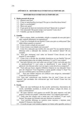 278
APÊNDICE D – ROTEIRO DAS ENTREVISTAS INDIVIDUAIS
ROTEIRO DAS ENTREVISTAS INDIVIDUAIS
1. Dados pessoais do jovem
1.1 – Quantos anos tem?
1.2 – Como se autoclassifica (cor/raça)? Por que se classifica dessa forma?
1.3 – Qual é a escolaridade?
1.4 – Mora com quem?
1.5 – O que gosta de fazer nos momentos de lazer? Quem são os amigos?
1.6 – Tem namorada? Há quanto tempo você namora? Como ela é?
1.7 – Trabalho, que tipo de trabalho faz?
2. Família
2.1 – Qual a origem, idade, escolaridade, religião e ocupação de seus pais (pai e
mão: explorar diferenças) ou responsáveis?
2.2 – Como foi a formação da sua família? Como seus pais se conheceram? Que
idade tinham quando se casaram?
2.3 – Como é/eram a relação de seus pais?
2.4 – Como é/eram a sua relação com seus pais?
2.5 – Como foi a educação que recebeu dos seus pais? Na sua opinião há/havia
diferença entre a educação das meninas e dos meninos? Quais? Dê um
exemplo.
2.6 – Seus pais ensinaram você sobre ser homem? Como deveria ser um
homem? E uma mulher?
2.7 – Como é/era a divisão das atividades domésticas na sua família? Seu pai
participa/participava das atividades doméstica? E você? E seus irmãos?
2.8 – Seus pais falavam com você sobre sua cor/raça? Como você acha que eles
se autoclassificam? E você como os identificaria? E seus irmãos? (Se
aplicável: eles falavam sobre você ser negro e como deveria se comportar?)
2.9 – Você acha que houve alguma influência religiosa na sua educação? Seus
pais são religiosos? Você frequentou a igreja quando criança? E hoje? No
que isso contribuiu para a sua forma de pensar?
2.10 – Seus pais tinham interesse em conhecer seus amigos/as, namoradas?
Como eles se posicionavam?
2.10– Seus pais controlavam seus horários fora de casa? Como era esse
controle? Que atividades eles solicitavam que você fizesse? Como isso era
negociado?
3. Escola
3.1 – Quais são suas lembranças da fase escolar: professores, funcionários da
escola, autoridades escolares, o circulo de amigos, colegas de classe, as
aulas, as brincadeiras?
3.2 – De quais aspectos você gostava na escola? De quais aspectos você não
gostava? Gostava de estudar? Tinha boas notas? Teve alguma reprovação?
3.3 – Tinha uma boa relação com a turma que você estudava? O que vocês
faziam? Seu grupo era formado mais por meninos ou meninas?
3.4 – Você percebia diferença na maneira como meninos e meninas eram
tratados? E brancos e não-brancos?
3.5 – A escola em que você estudava alguma vez tratou sobre questões acerca a
 