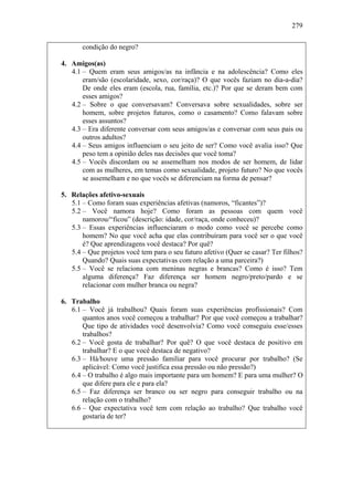 279
condição do negro?
4. Amigos(as)
4.1 – Quem eram seus amigos/as na infância e na adolescência? Como eles
eram/são (escolaridade, sexo, cor/raça)? O que vocês faziam no dia-a-dia?
De onde eles eram (escola, rua, família, etc.)? Por que se deram bem com
esses amigos?
4.2 – Sobre o que conversavam? Conversava sobre sexualidades, sobre ser
homem, sobre projetos futuros, como o casamento? Como falavam sobre
esses assuntos?
4.3 – Era diferente conversar com seus amigos/as e conversar com seus pais ou
outros adultos?
4.4 – Seus amigos influenciam o seu jeito de ser? Como você avalia isso? Que
peso tem a opinião deles nas decisões que você toma?
4.5 – Vocês discordam ou se assemelham nos modos de ser homem, de lidar
com as mulheres, em temas como sexualidade, projeto futuro? No que vocês
se assemelham e no que vocês se diferenciam na forma de pensar?
5. Relações afetivo-sexuais
5.1 – Como foram suas experiências afetivas (namoros, “ficantes”)?
5.2 – Você namora hoje? Como foram as pessoas com quem você
namorou/“ficou” (descrição: idade, cor/raça, onde conheceu)?
5.3 – Essas experiências influenciaram o modo como você se percebe como
homem? No que você acha que elas contribuíram para você ser o que você
é? Que aprendizagens você destaca? Por quê?
5.4 – Que projetos você tem para o seu futuro afetivo (Quer se casar? Ter filhos?
Quando? Quais suas expectativas com relação a uma parceira?)
5.5 – Você se relaciona com meninas negras e brancas? Como é isso? Tem
alguma diferença? Faz diferença ser homem negro/preto/pardo e se
relacionar com mulher branca ou negra?
6. Trabalho
6.1 – Você já trabalhou? Quais foram suas experiências profissionais? Com
quantos anos você começou a trabalhar? Por que você começou a trabalhar?
Que tipo de atividades você desenvolvia? Como você conseguiu esse/esses
trabalhos?
6.2 – Você gosta de trabalhar? Por quê? O que você destaca de positivo em
trabalhar? E o que você destaca de negativo?
6.3 – Há/houve uma pressão familiar para você procurar por trabalho? (Se
aplicável: Como você justifica essa pressão ou não pressão?)
6.4 – O trabalho é algo mais importante para um homem? E para uma mulher? O
que difere para ele e para ela?
6.5 – Faz diferença ser branco ou ser negro para conseguir trabalho ou na
relação com o trabalho?
6.6 – Que expectativa você tem com relação ao trabalho? Que trabalho você
gostaria de ter?
 