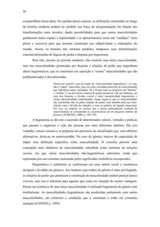 28
compartilham dessa ideia. Na opinião desses autores, as definições construídas ao longo
da história moderna podem ter perdido sua força de arregimentação em função das
transformações mais recentes, dando possibilidades para que outras masculinidades
ganhassem maior espaço e legitimidade e se apresentassem como um “cardápio” mais
plural e acessível para que homens construam sua subjetividade e ordenações do
mundo. Assim, os homens não estariam perdidos, tampouco suas determinações
estariam destituídas de lógicas de poder e disputas por hegemonia.
Para eles, mesmo no período moderno, não existiria uma única masculinidade,
mas sim masculinidades permeadas por disputas e relações de poder que engendram
ideais hegemônicos, que se constroem em oposição a “outras” masculinidades que são
problematizadas e desvalorizadas.
Parece-me central o uso da noção de “masculinidade hegemônica”, ou seja,
não o “papel” masculino, mas sim uma variedade particular de masculinidade
que subordina outras variedades. Se a fissura entre as categorias de “homem”
e “mulher” é um dos factos centrais do poder patriarcal e da sua dinâmica, no
caso dos homens, a divisão crucial é entre masculinidade hegemônica e
várias masculinidades subordinadas. Daqui segue-se que as masculinidades
são construídas não só pelas relações de poder, mas também pela sua inter-
relação com a divisão do trabalho e com os padrões de ligação emocional.
Por isso, na empiria, se verifica que a forma culturalmente exaltada de
masculinidade só corresponde às características de um pequeno número de
homens (ALMEIDA, 2000, p. 149-150)
A hegemonia se dá com a ascensão de determinados valores, vontades e práticas
que passam a organizar a vida das pessoas nos mais diferentes âmbitos. Ela cria
vontades, sensos comuns e se perpetua nos processos de socialização que, sem obliterar
alternativas, deixa-as na semiescuridão. No caso do gênero, trata-se da capacidade de
impor uma definição específica sobre masculinidade. O conceito permite uma
concepção mais dinâmica de masculinidade, entendida como estrutura de relações
sociais, em que várias masculinidades não-hegemônicas subsistem, ainda que
reprimidas por um consenso sustentado pelos significados simbólicos incorporados.
Hegemônico e subalterno se conformam em uma ordem social e econômica
desigual e dividida em gêneros. Aos homens cuja ordem de gênero é mais privilegiada,
as relações de poder que permeiam a construção da masculinidade podem parecer pouco
visíveis, mas isso é diferente para aqueles que estão em situação de menor vantagem.
Pensar na existência de uma única masculinidade é confundir hegemonia de gênero com
totalitarismo. As masculinidades hegemônicas são produzidas juntamente com outras
masculinidades, em contextos e condições que a sustentam e estão em constante
mutação (CONNELL, 1995).
 
