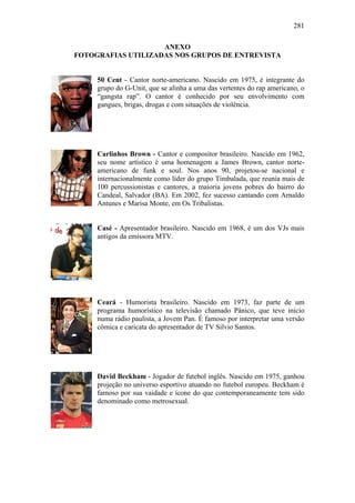 281
ANEXO
FOTOGRAFIAS UTILIZADAS NOS GRUPOS DE ENTREVISTA
50 Cent - Cantor norte-americano. Nascido em 1975, é integrante do
grupo do G-Unit, que se alinha a uma das vertentes do rap americano, o
“gangsta rap”. O cantor é conhecido por seu envolvimento com
gangues, brigas, drogas e com situações de violência.
Carlinhos Brown - Cantor e compositor brasileiro. Nascido em 1962,
seu nome artístico é uma homenagem a James Brown, cantor norte-
americano de funk e soul. Nos anos 90, projetou-se nacional e
internacionalmente como líder do grupo Timbalada, que reunía mais de
100 percussionistas e cantores, a maioria jovens pobres do bairro do
Candeal, Salvador (BA). Em 2002, fez sucesso cantando com Arnaldo
Antunes e Marisa Monte, em Os Tribalistas.
Casé - Apresentador brasileiro. Nascido em 1968, é um dos VJs mais
antigos da emissora MTV.
Ceará - Humorista brasileiro. Nascido em 1973, faz parte de um
programa humorístico na televisão chamado Pânico, que teve início
numa rádio paulista, a Jovem Pan. É famoso por interpretar uma versão
cômica e caricata do apresentador de TV Silvio Santos.
David Beckham - Jogador de futebol inglês. Nascido em 1975, ganhou
projeção no universo esportivo atuando no futebol europeu. Beckham é
famoso por sua vaidade e ícone do que contemporaneamente tem sido
denominado como metrosexual.
 