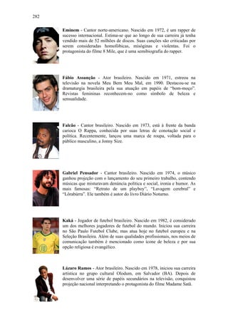 282
Eminem - Cantor norte-americano. Nascido em 1972, é um rapper de
sucesso internacional. Estima-se que ao longo de sua carreira já tenha
vendido mais de 52 milhões de discos. Suas canções são criticadas por
serem consideradas homofóbicas, misóginas e violentas. Foi o
protagonista do filme 8 Mile, que é uma semibiografia do rapper.
Fábio Assunção - Ator brasileiro. Nascido em 1971, estreou na
televisão na novela Meu Bem Meu Mal, em 1990. Destacou-se na
dramaturgia brasileira pela sua atuação em papéis de “bom-moço”.
Revistas femininas reconhecem-no como símbolo de beleza e
sensualidade.
Falcão - Cantor brasileiro. Nascido em 1973, está à frente da banda
carioca O Rappa, conhecida por suas letras de conotação social e
política. Recentemente, lançou uma marca de roupa, voltada para o
público masculino, a Jonny Size.
Gabriel Pensador - Cantor brasileiro. Nascido em 1974, o músico
ganhou projeção com o lançamento do seu primeiro trabalho, contendo
músicas que misturavam denúncia política e social, ironia e humor. As
mais famosas: “Retrato de um playboy”, “Lavagem cerebral” e
“Lôrabúrra”. Ele também é autor do livro Diário Noturno.
Kaká - Jogador de futebol brasileiro. Nascido em 1982, é considerado
um dos melhores jogadores de futebol do mundo. Iniciou sua carreira
no São Paulo Futebol Clube, mas atua hoje no futebol europeu e na
Seleção Brasileira. Além de suas qualidades profissionais, nos meios de
comunicação também é mencionado como ícone de beleza e por sua
opção religiosa é evangélico.
Lázaro Ramos - Ator brasileiro. Nascido em 1978, iniciou sua carreira
artística no grupo cultural Olodum, em Salvador (BA). Depois de
desenvolver uma série de papéis secundários na televisão, conquistou
projeção nacional interpretando o protagonista do filme Madame Satã.
 