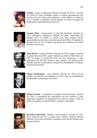 283
Lirinha - Cantor e compositor brasileiro. Nascido em 1979, é vocalista
do Cordel do Fogo Encantado, grupo de origem pernambucana que
mistura rock com ritmos como maracatu, o toré indígena, o samba de
coco, o reisado, a embolada e poesia popular. Os shows do grupo são
frequentados majoritariamente por jovens.
Luciano Huck - Apresentador de televisão brasileiro. Nascido em
1971, apresenta o programa Caldeirão do Huck, transmitido aos
sábados, pela TV Globo. É casado com uma também famosa
apresentadora de televisão, com quem possui dois filhos. É fundador do
Instituto Criar de TV e Cinema, que desenvolve iniciativas de caráter
formativo com jovens.
Mano Brown - Cantor brasileiro. Nascido em 1970, é rapper, vocalista
do grupo Racionais MC's, grupo formado na cidade de São Paulo, em
1988. O grupo é reconhecido como um dos precursores e mais
importantes do hip hop nacional, cujas músicas, de maneira geral,
abordam questões relacionadas às situações de desigualdade vividas por
moradores da periferia.
Mateus Nachtergaele - Ator brasileiro. Nascido em 1969, teve seu
trabalho reconhecido nacionalmente no filme Auto da Compadecida,
interpretando o personagem João Grilo.
Michael Jordan - Ex-jogador de basquete norte-americano. Nascido
em 1963, é considerado por especialistas um dos melhores e mais
importantes jogadores de basquetebol de todos os tempos. Além de
brilhar nas quadras, já estrelou filmes, seriados e videoclipes.
Reynaldo Gianecchini - Modelo e ator brasileiro. Nascido em 1972,
ficou conhecido por ter se casado com a famosa jornalista Marília
Gabriela. Em revistas femininas é apontado como um dos homens mais
sensuais do país.
 