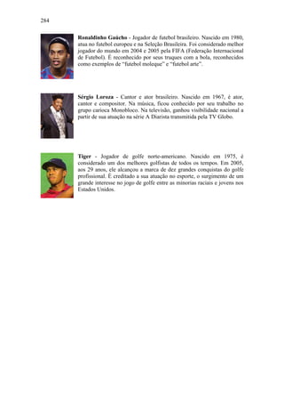 284
Ronaldinho Gaúcho - Jogador de futebol brasileiro. Nascido em 1980,
atua no futebol europeu e na Seleção Brasileira. Foi considerado melhor
jogador do mundo em 2004 e 2005 pela FIFA (Federação Internacional
de Futebol). É reconhecido por seus truques com a bola, reconhecidos
como exemplos de “futebol moleque” e “futebol arte”.
Sérgio Loroza - Cantor e ator brasileiro. Nascido em 1967, é ator,
cantor e compositor. Na música, ficou conhecido por seu trabalho no
grupo carioca Monobloco. Na televisão, ganhou visibilidade nacional a
partir de sua atuação na série A Diarista transmitida pela TV Globo.
Tiger - Jogador de golfe norte-americano. Nascido em 1975, é
considerado um dos melhores golfistas de todos os tempos. Em 2005,
aos 29 anos, ele alcançou a marca de dez grandes conquistas do golfe
profissional. É creditado a sua atuação no esporte, o surgimento de um
grande interesse no jogo de golfe entre as minorias raciais e jovens nos
Estados Unidos.
 