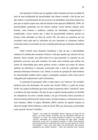 29
Essa perspectiva afirma que em qualquer ordem de gênero de uma sociedade há
mais de uma configuração de masculinidade, mas chama a atenção o fato de que isso
não implica o reconhecimento de um pot-pourri de identidades masculinas disponíveis
para que os sujeitos sigam suas vidas da maneira como queiram (ARRILHA, 1998). As
masculinidades produzidas em um mesmo contexto social incluem relações entre
homens, entre homens e mulheres, relações de dominação, marginalização e
cumplicidade. Assim, mesmo que o ideal de masculinidade moderna, gestado na
Europa, tenha declinado no final do século XX, ela nunca se constituiu em um
receituário único pelo qual os indivíduos do sexo masculino se orientaram, embora
certamente tenha se constituído em uma variedade particular que certamente subordinou
outras.
Tanto Connell como Kimmell consideram o fato de que a masculinidade
moderna foi cunhada para europeus e brancos e não para aqueles que estavam sob seu
domínio. Nesse sentido, esse ideal nunca teve como pretensão se constituir em um
parâmetro universal, mas, pelo contrário, foi usado como elemento para atribuir um
caráter de inferioridade para outras práticas sociais e atribuir aos corpos de outrem
atributos de deficiência e exotismo, construindo toda a sorte de explicações sobre
pretensas diferenças intrínsecas a ele. Afinal, os séculos de gestação do ideal moderno
de masculinidade também deram origem a percepções europeias sobre outros povos
subjugados pelo imperialismo e pelo colonialismo.
A construção de percepções sobre o corpo negro e sua “natureza” são exemplos
profícuos para esta dissertação. De acordo com Arendt (1998), é a partir do século
XVIII, nos campos da Biologia que serão criadas as primeiras ideias “científicas” sobre
a existência de raças humanas. Ou seja, de que a espécie humana poderia ser dividida
em subespécies, tal como o mundo animal, e de que tal divisão estaria associada ao
desenvolvimento diferencial de valores morais, de dotes psíquicos e intelectuais entre os
seres humanos. Sobre os negros, Moutinho (2003) sintetiza da seguinte maneira as
ideias de Joseph Arthur Gobineau, conde do século XIX, que entrou para a posteridade
como o pai do “racismo” científico:
“Negros”: seu caráter de animalidade aparece impresso na forma da sua
pélvis e na fronte estreita. Acreditava que sua capacidade intelectual era
“medíocre” ou “nula”. No entanto, possuíam no desejo e na vontade uma
“terrível” intensidade: seus sentidos possuíam um vigor ímpar, somente
pertencente a esta “raça”, em especial o paladar e o olfato. Estas sensações
assim desenvolvidas se constituíam para o autor em uma espécie de “selo de
inferioridade” e soam como uma espécie de animalização. Não possuem
repugnância por nenhum alimento – todos lhes pareciam bons; somente
 