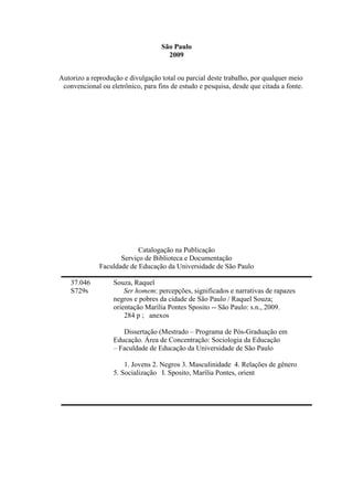 São Paulo
2009
Autorizo a reprodução e divulgação total ou parcial deste trabalho, por qualquer meio
convencional ou eletrônico, para fins de estudo e pesquisa, desde que citada a fonte.
Catalogação na Publicação
Serviço de Biblioteca e Documentação
Faculdade de Educação da Universidade de São Paulo
37.046 Souza, Raquel
S729s Ser homem: percepções, significados e narrativas de rapazes
negros e pobres da cidade de São Paulo / Raquel Souza;
orientação Marília Pontes Sposito -- São Paulo: s.n., 2009.
284 p ; anexos
Dissertação (Mestrado – Programa de Pós-Graduação em
Educação. Área de Concentração: Sociologia da Educação
– Faculdade de Educação da Universidade de São Paulo
1. Jovens 2. Negros 3. Masculinidade 4. Relações de gênero
5. Socialização I. Sposito, Marília Pontes, orient
 