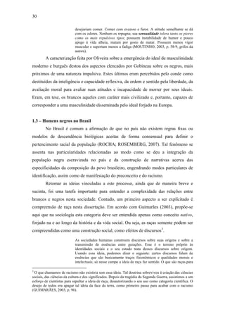 30
desejariam comer. Comer com excesso e furor. A atitude semelhante se dá
com os odores. Nenhum os repugna; sua sensualidade tolera tanto os piores
como os mais repulsivos tipos; possuem instabilidade de humor e pouco
apego à vida alheia, matam por gosto de matar. Possuem menos vigor
muscular e suportam menos a fadiga (MOUTINHO, 2003, p. 58-9, grifos da
autora).
A caracterização feita por Oliveira sobre a emergência do ideal de masculinidade
moderno e burguês destoa dos aspectos elencados por Gobineau sobre os negros, mais
próximos de uma natureza impulsiva. Estes últimos eram percebidos pelo conde como
destituídos da inteligência e capacidade reflexiva, da ordem e sentido pela liberdade, da
avaliação moral para avaliar suas atitudes e incapacidade de morrer por seus ideais.
Eram, em tese, os brancos aqueles com caráter mais civilizado e, portanto, capazes de
corresponder a uma masculinidade disseminada pelo ideal forjado na Europa.
1.3 – Homens negros no Brasil
No Brasil é comum a afirmação de que no país não existem regras fixas ou
modelos de descendência biológicas aceitas de forma consensual para definir o
pertencimento racial da população (ROCHA; ROSEMBERG, 2007). Tal fenômeno se
assenta nas particularidades relacionadas ao modo como se deu a integração da
população negra escravizada no país e da construção de narrativas acerca das
especificidades da composição do povo brasileiro, engendrando modos particulares de
identificação, assim como de manifestação do preconceito e do racismo.
Retomar as ideias vinculadas a este processo, ainda que de maneira breve e
sucinta, foi uma tarefa importante para entender a complexidade das relações entre
brancos e negros nesta sociedade. Contudo, um primeiro aspecto a ser explicitado é
compreensão de raça nesta dissertação. Em acordo com Guimarães (2003), propõe-se
aqui que na sociologia esta categoria deve ser entendida apenas como conceito nativo,
forjado na e ao longo da história e da vida social. Ou seja, as raças somente podem ser
compreendidas como uma construção social, como efeitos de discursos3
.
As sociedades humanas constroem discursos sobre suas origens e sobre a
transmissão de essências entre gerações. Esse é o terreno próprio às
identidades sociais e o seu estudo trata desses discursos sobre origem.
Usando essa ideia, podemos dizer o seguinte: certos discursos falam de
essências que são basicamente traços fisionômicos e qualidades morais e
intelectuais; só nesse campo a ideia de raça faz sentido. O que são raças para
3
O que chamamos de racismo não existiria sem essa ideia. Tal doutrina sobreviveu à criação das ciências
sociais, das ciências da cultura e dos significados. Depois da tragédia da Segunda Guerra, assistimos a um
esforço de cientistas para sepultar a ideia de raça, desautorizando o seu uso como categoria científica. O
desejo de todos era apagar tal ideia da face da terra, como primeiro passo para acabar com o racismo
(GUIMARÃES, 2003, p. 96).
 