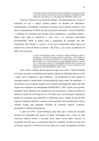 31
a sociologia, portanto? São discursos sobre as origens de um grupo, que usam
termos que remetem à transmissão de traços fisionômicos, qualidades morais,
intelectuais, psicológicas, etc., pelo sangue (GUIMARÃES, 2003, p. 96)
Como já evidenciei foi no campo da biologia e da antropologia que se forjou a
explicação de que a espécie humana poderia ser dividida em subespécies,
hierarquizando as sociedades e populações humanas. Como doutrina científica, essas
ideias se apresentaram no Brasil em uma cena política particular: o início da República
e a abolição da escravatura que traziam, como consequência, a igualdade política e
formal entre todos os brasileiros, e entre estes e os africanos escravizados
(GUIMARÃES, 2004). O debate sobre a organização da sociedade, não mais
estratificada entre libertos e escravos, se deu pela incorporação destas teorias em
especial nas escolas de direito, de Recife e São Paulo, e nas escolas de medicina, da
Bahia e Rio de Janeiro.
A “raça” era introduzida, assim, com base nos dados da biologia da época e
privilegiava a definição dos grupos segundo seu fenótipo, o que eliminava a
possibilidade de se pensar no indivíduo e no próprio exercício da cidadania.
Dessa maneira, em vista da promessa de uma igualdade jurídica, a resposta
foi a “comprovação científica” da desigualdade biológica entre os homens, ao
lado da manutenção peremptória do liberalismo, tal como exaltado pela nova
República de 1889 (SCHAWRCZ, 1998, p. 186)
Essas escolas, contudo, não incorporam tal qual uma cópia as ideias discutidas
na Europa, mas antes, constituíram uma maneira singular de explicação capaz de tornar
a nação viável. Adaptaram o que combinava – da justaposição de uma espécie de
hierarquia natural à comprovação da inferioridade de largos setores da população – e
descartaram o que de alguma maneira soava estranho, principalmente aquilo que dizia
respeito aos infortúnios da miscigenação (SCHWARCZ, 1993). Assim, nesse período,
emergiram desde doutrinas que asseguravam com pessimismo o futuro do Brasil até
diferentes versões do embranquecimento. No último caso, tais teorizações subsidiaram
políticas de imigração, que pretendiam a substituição pura e simples da mão de obra
negra por imigrantes europeus, e apostas na miscigenação como caminho para a lenta e
contínua fixação pela população brasileira de caracteres mentais, somáticos,
psicológicos e culturais da raça branca.
A partir de 1930, a noção biológica como lente para a leitura da sociedade
brasileira foi substituída pela noção de cultura. Preocupado com a busca da alma
brasileira, Gilberto Freyre, o principal ícone dessas novas ideias, encontra no
cruzamento das três raças, a constituição material e simbólica do ethos de uma nova
civilização, expressa no sincretismo de sua cultura e no caráter miscigenado e mestiço
 