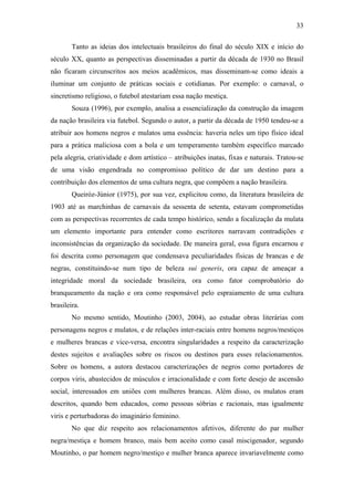 33
Tanto as ideias dos intelectuais brasileiros do final do século XIX e início do
século XX, quanto as perspectivas disseminadas a partir da década de 1930 no Brasil
não ficaram circunscritos aos meios acadêmicos, mas disseminam-se como ideais a
iluminar um conjunto de práticas sociais e cotidianas. Por exemplo: o carnaval, o
sincretismo religioso, o futebol atestariam essa nação mestiça.
Souza (1996), por exemplo, analisa a essencialização da construção da imagem
da nação brasileira via futebol. Segundo o autor, a partir da década de 1950 tendeu-se a
atribuir aos homens negros e mulatos uma essência: haveria neles um tipo físico ideal
para a prática maliciosa com a bola e um temperamento também específico marcado
pela alegria, criatividade e dom artístico – atribuições inatas, fixas e naturais. Tratou-se
de uma visão engendrada no compromisso político de dar um destino para a
contribuição dos elementos de uma cultura negra, que compõem a nação brasileira.
Queiróz-Júnior (1975), por sua vez, explicitou como, da literatura brasileira de
1903 até as marchinhas de carnavais da sessenta de setenta, estavam comprometidas
com as perspectivas recorrentes de cada tempo histórico, sendo a focalização da mulata
um elemento importante para entender como escritores narravam contradições e
inconsistências da organização da sociedade. De maneira geral, essa figura encarnou e
foi descrita como personagem que condensava peculiaridades físicas de brancas e de
negras, constituindo-se num tipo de beleza sui generis, ora capaz de ameaçar a
integridade moral da sociedade brasileira, ora como fator comprobatório do
branqueamento da nação e ora como responsável pelo espraiamento de uma cultura
brasileira.
No mesmo sentido, Moutinho (2003, 2004), ao estudar obras literárias com
personagens negros e mulatos, e de relações inter-raciais entre homens negros/mestiços
e mulheres brancas e vice-versa, encontra singularidades a respeito da caracterização
destes sujeitos e avaliações sobre os riscos ou destinos para esses relacionamentos.
Sobre os homens, a autora destacou caracterizações de negros como portadores de
corpos viris, abastecidos de músculos e irracionalidade e com forte desejo de ascensão
social, interessados em uniões com mulheres brancas. Além disso, os mulatos eram
descritos, quando bem educados, como pessoas sóbrias e racionais, mas igualmente
viris e perturbadoras do imaginário feminino.
No que diz respeito aos relacionamentos afetivos, diferente do par mulher
negra/mestiça e homem branco, mais bem aceito como casal miscigenador, segundo
Moutinho, o par homem negro/mestiço e mulher branca aparece invariavelmente como
 