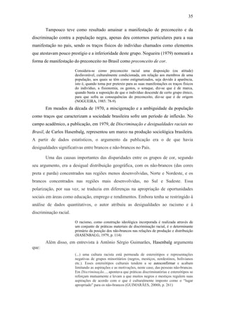 35
Tampouco teve como resultado amainar a manifestação de preconceito e da
discriminação contra a população negra, apenas deu contornos particulares para a sua
manifestação no país, sendo os traços físicos do indivíduo chamados como elementos
que atestavam pouco prestígio e a inferioridade deste grupo. Nogueira (1979) nomeará a
forma de manifestação do preconceito no Brasil como preconceito de cor.
Considera-se como preconceito racial uma disposição (ou atitude)
desfavorável, culturalmente condicionada, em relação aos membros de uma
população, aos quais se têm como estigmatizados, seja devido à aparência,
isto é, quando toma por pretexto para as suas manifestações os traços físicos
do indivíduo, a fisionomia, os gestos, o sotaque, diz-se que é de marca,
quando basta a suposição de que o indivíduo descende de certo grupo étnico,
para que sofra as consequências do preconceito, diz-se que é de origem
(NOGUEIRA, 1985: 78-9)
Em meados da década de 1970, a miscigenação e a ambiguidade da população
como traços que caracterizam a sociedade brasileira sofre um período de inflexão. No
campo acadêmico, a publicação, em 1979, de Discriminação e desigualdades raciais no
Brasil, de Carlos Hasenbalg, representou um marco na produção sociológica brasileira.
A partir de dados estatísticos, o argumento da publicação era o de que havia
desigualdades significativas entre brancos e não-brancos no País.
Uma das causas importantes das disparidades entre os grupos de cor, segundo
seu argumento, era a desigual distribuição geográfica, com os não-brancos (das cores
preta e parda) concentrados nas regiões menos desenvolvidas, Norte e Nordeste, e os
brancos concentrados nas regiões mais desenvolvidas, no Sul e Sudeste. Essa
polarização, por sua vez, se traduzia em diferenças na apropriação de oportunidades
sociais em áreas como educação, emprego e rendimentos. Embora tenha se restringido à
análise de dados quantitativos, o autor atribuiu as desigualdades ao racismo e à
discriminação racial.
O racismo, como construção ideológica incorporada é realizada através de
um conjunto de práticas materiais de discriminação racial, é o determinante
primário da posição dos não-brancos nas relações de produção e distribuição
(HASENBALG, 1979, p. 114)
Além disso, em entrevista à Antônio Sérgio Guimarães, Hasenbalg argumenta
que:
(...) uma cultura racista está permeada de estereótipos e representações
negativas de grupos minoritários (negros, mestiços, nordestinos, bolivianos
etc.). Esses estereótipos culturais tendem a se autoconfirmar e acabam
limitando as aspirações e as motivações, neste caso, das pessoas não-brancas.
Em Discriminação..., apontava que práticas discriminatórias e estereótipos se
reforçam mutuamente e levam a que muitos negros e mestiços regulem suas
aspirações de acordo com o que é culturalmente imposto como o “lugar
apropriado” para os não-brancos (GUIMARÃES, 2006b, p. 261)
 