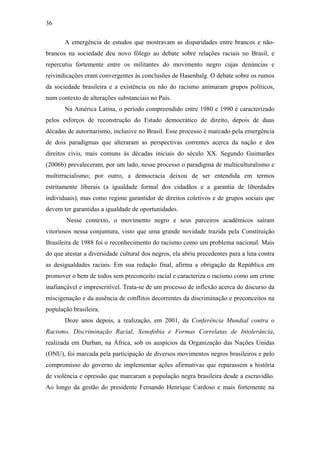 36
A emergência de estudos que mostravam as disparidades entre brancos e não-
brancos na sociedade deu novo fôlego ao debate sobre relações raciais no Brasil, e
repercutiu fortemente entre os militantes do movimento negro cujas denúncias e
reivindicações eram convergentes às conclusões de Hasenbalg. O debate sobre os rumos
da sociedade brasileira e a existência ou não do racismo animaram grupos políticos,
num contexto de alterações substanciais no País.
Na América Latina, o período compreendido entre 1980 e 1990 é caracterizado
pelos esforços de reconstrução do Estado democrático de direito, depois de duas
décadas de autoritarismo, inclusive no Brasil. Esse processo é marcado pela emergência
de dois paradigmas que alteraram as perspectivas correntes acerca da nação e dos
direitos civis, mais comuns às décadas iniciais do século XX. Segundo Guimarães
(2006b) prevaleceram, por um lado, nesse processo o paradigma de multiculturalismo e
multirracialismo; por outro, a democracia deixou de ser entendida em termos
estritamente liberais (a igualdade formal dos cidadãos e a garantia de liberdades
individuais), mas como regime garantidor de direitos coletivos e de grupos sociais que
devem ter garantidas a igualdade de oportunidades.
Nesse contexto, o movimento negro e seus parceiros acadêmicos saíram
vitoriosos nessa conjuntura, visto que uma grande novidade trazida pela Constituição
Brasileira de 1988 foi o reconhecimento do racismo como um problema nacional. Mais
do que atestar a diversidade cultural dos negros, ela abriu precedentes para a luta contra
as desigualdades raciais. Em sua redação final, afirma a obrigação da República em
promover o bem de todos sem preconceito racial e caracteriza o racismo como um crime
inafiançável e imprescritível. Trata-se de um processo de inflexão acerca do discurso da
miscigenação e da ausência de conflitos decorrentes da discriminação e preconceitos na
população brasileira.
Doze anos depois, a realização, em 2001, da Conferência Mundial contra o
Racismo, Discriminação Racial, Xenofobia e Formas Correlatas de Intolerância,
realizada em Durban, na África, sob os auspícios da Organização das Nações Unidas
(ONU), foi marcada pela participação de diversos movimentos negros brasileiros e pelo
compromisso do governo de implementar ações afirmativas que reparassem a história
de violência e opressão que marcaram a população negra brasileira desde a escravidão.
Ao longo da gestão do presidente Fernando Henrique Cardoso e mais fortemente na
 