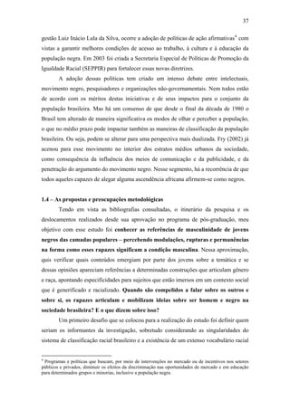 37
gestão Luiz Inácio Lula da Silva, ocorre a adoção de políticas de ação afirmativas4
com
vistas a garantir melhores condições de acesso ao trabalho, à cultura e à educação da
população negra. Em 2003 foi criada a Secretaria Especial de Políticas de Promoção da
Igualdade Racial (SEPPIR) para fortalecer essas novas diretrizes.
A adoção dessas políticas tem criado um intenso debate entre intelectuais,
movimento negro, pesquisadores e organizações não-governamentais. Nem todos estão
de acordo com os méritos destas iniciativas e de seus impactos para o conjunto da
população brasileira. Mas há um consenso de que desde o final da década de 1980 o
Brasil tem alterado de maneira significativa os modos de olhar e perceber a população,
o que no médio prazo pode impactar também as maneiras de classificação da população
brasileira. Ou seja, podem se alterar para uma perspectiva mais dualizada. Fry (2002) já
acenou para esse movimento no interior dos estratos médios urbanos da sociedade,
como consequência da influência dos meios de comunicação e da publicidade, e da
penetração do argumento do movimento negro. Nesse segmento, há a recorrência de que
todos aqueles capazes de alegar alguma ascendência africana afirmem-se como negros.
1.4 – As propostas e preocupações metodológicas
Tendo em vista as bibliografias consultadas, o itinerário da pesquisa e os
deslocamentos realizados desde sua aprovação no programa de pós-graduação, meu
objetivo com esse estudo foi conhecer as referências de masculinidade de jovens
negros das camadas populares – percebendo modulações, rupturas e permanências
na forma como esses rapazes significam a condição masculina. Nessa aproximação,
quis verificar quais conteúdos emergiam por parte dos jovens sobre a temática e se
dessas opiniões apareciam referências a determinadas construções que articulam gênero
e raça, apontando especificidades para sujeitos que estão imersos em um contexto social
que é generificado e racializado. Quando são compelidos a falar sobre os outros e
sobre si, os rapazes articulam e mobilizam ideias sobre ser homem e negro na
sociedade brasileira? E o que dizem sobre isso?
Um primeiro desafio que se colocou para a realização do estudo foi definir quem
seriam os informantes da investigação, sobretudo considerando as singularidades do
sistema de classificação racial brasileiro e a existência de um extenso vocabulário racial
4
Programas e políticas que buscam, por meio de intervenções no mercado ou de incentivos nos setores
públicos e privados, diminuir os efeitos da discriminação nas oportunidades de mercado e em educação
para determinados grupos e minorias, inclusive a população negra.
 