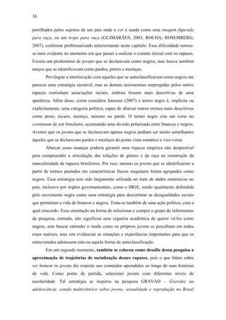 38
partilhados pelos sujeitos de um país onde a cor é usada como uma imagem figurada
para raça, ou um tropo para raça (GUIMARÃES, 2003; ROCHA; ROSEMBERG,
2007), conforme problematizado anteriormente neste capítulo. Essa dificuldade tornou-
se mais evidente no momento em que passei a realizar o contato inicial com os rapazes.
Existiu um predomínio de jovens que se declaravam como negros, mas houve também
moços que se identificavam como pardos, pretos e mestiços.
Privilegiar a interlocução com aqueles que se autoclassificavam como negros me
pareceu uma estratégia razoável, mas as demais taxionomias empregadas pelos outros
rapazes continham associações raciais, embora fossem mais descritivas de uma
aparência. Além disso, como considera Sansone (2007) o termo negro é, implícita ou
explicitamente, uma categoria política, capaz de abarcar outros termos mais descritivos
como preto, escuro, mestiço, moreno ou pardo. O termo negro cria um corte no
continuum de cor brasileiro, acentuando uma divisão polarizada entre brancos e negros.
Aventei que os jovens que se declaravam apenas negros podiam ser muito semelhantes
àqueles que se declaravam pardos e mestiços do ponto vista somático e vice-versa.
Abarcar essas nuanças poderia garantir uma riqueza empírica não desprezível
para compreender a articulação das relações de gênero e de raça na construção da
masculinidade de rapazes brasileiros. Por isso, mesmo os jovens que se identificaram a
partir de termos pautados em características físicas singulares foram agrupados como
negros. Essa estratégia tem sido largamente utilizada no trato de dados estatísticos no
país, inclusive por órgãos governamentais, como o IBGE, sendo igualmente defendida
pelo movimento negro como uma estratégia para descortinar as desigualdades sociais
que permeiam a vida de brancos e negros. Trata-se também de uma ação política, com a
qual concordo. Essa orientação na forma de selecionar e compor o grupo de informantes
da pesquisa, contudo, não significou uma cegueira acadêmica de querer vê-los como
negros, sem buscar entender o modo como os próprios jovens se percebiam em todos
esses matizes, mas sim evidenciar as situações e experiências importantes para que os
entrevistados adotassem esta ou aquela forma de autoclassificação.
Em um segundo momento, também se colocou como desafio dessa pesquisa a
aproximação de trajetórias de socialização desses rapazes, pois o que falam sobre
ser homem os jovens diz respeito aos conteúdos aprendidos ao longo de suas histórias
de vida. Como ponto de partida, selecionei jovens com diferentes níveis de
escolaridade. Tal estratégia se inspirou na pesquisa GRAVAD – Gravidez na
adolescência: estudo multicêntrico sobre jovens, sexualidade e reprodução no Brasil
 
