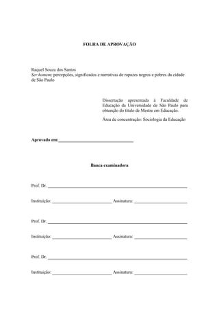 FOLHA DE APROVAÇÃO
Raquel Souza dos Santos
Ser homem: percepções, significados e narrativas de rapazes negros e pobres da cidade
de São Paulo
Dissertação apresentada à Faculdade de
Educação da Universidade de São Paulo para
obtenção do título de Mestre em Educação.
Área de concentração: Sociologia da Educação
Aprovado em:__________________________________
Banca examinadora
Prof. Dr. _______________________________________________________________
Instituição: ___________________________ Assinatura: ________________________
Prof. Dr. _______________________________________________________________
Instituição: ___________________________ Assinatura: ________________________
Prof. Dr. _______________________________________________________________
Instituição: ___________________________ Assinatura: ________________________
 