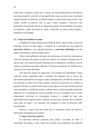 42
sendo nunca verdadeira ou falsa em si mesma, mas uma interpretação do indivíduo de
sua própria trajetória, como ele vê suas experiências, como as avalia, como as interpreta
naquele momento. O indivíduo, em última instância, é quem decide o que revelar, o que
ocultar, escolhe as palavras com as quais tentará recuperar e descrever suas
experiências. Esses limites têm de ser respeitados quando se tenta trabalhar com análise
de trajetórias a partir de narrativas. Sendo o indivíduo ao mesmo tempo produto e
produtor de sua realidade.
1.5 – Etapas do trabalho de campo
O trabalho de campo, realizado entre junho de 2007 e julho de 2008, como já foi
observado ocorreu em duas etapas. A primeira foi a realização dos três grupos de
entrevistas coletivas e, num segundo momento, as entrevistas individuais com três
rapazes selecionados a partir da etapa anterior.
Todos os procedimentos contaram com um processo de teste dos instrumentos.
Antes da realização dos grupos de entrevista coletiva, foi realizado um grupo-teste no
mês de maio, com rapazes de perfil semelhante que se dispuseram a colaborar, a fim de
verificar a pertinência do roteiro elaborado. O mesmo procedimento foi adotado com o
roteiro das entrevistas individuais.
Com base nas reações do grupo-teste e da avaliação dos participantes, foram
realizados ajustes importantes para a condução dos diálogos com os jovens que
efetivamente participaram da pesquisa, sendo o principal deles a divisão do encontro em
dois períodos de quatro horas. Outro aspecto relevante do grupo-teste diz respeito às
questões referentes ao pertencimento racial, já que alguns jovens apresentaram uma fala
mais contundente a respeito da temática, inibindo outros a tomarem partido de posições
diferentes ou se manifestassem acerca da questão. Por isso, no diálogo com os jovens
propriamente envolvidos na investigação, tomou-se o cuidado de fazer uma
aproximação mais tangencial sobre a questão, de modo que a temática não se colocasse
como mais um tópico a ser discutido, mas emergisse no bojo da discussão sobre
masculinidade.
Descrevo a seguir essas duas etapas que se constituem na base do material e
informações empregados para a análise.
1ª etapa: entrevistas coletivas
As entrevistas coletivas ocorreram entre junho e novembro de 2007. A
constituição dos grupos se deu a partir dos contatos com conhecidos que poderiam
 
