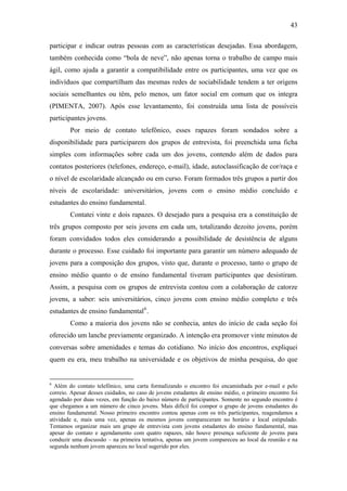 43
participar e indicar outras pessoas com as características desejadas. Essa abordagem,
também conhecida como “bola de neve”, não apenas torna o trabalho de campo mais
ágil, como ajuda a garantir a compatibilidade entre os participantes, uma vez que os
indivíduos que compartilham das mesmas redes de sociabilidade tendem a ter origens
sociais semelhantes ou têm, pelo menos, um fator social em comum que os integra
(PIMENTA, 2007). Após esse levantamento, foi construída uma lista de possíveis
participantes jovens.
Por meio de contato telefônico, esses rapazes foram sondados sobre a
disponibilidade para participarem dos grupos de entrevista, foi preenchida uma ficha
simples com informações sobre cada um dos jovens, contendo além de dados para
contatos posteriores (telefones, endereço, e-mail), idade, autoclassificação de cor/raça e
o nível de escolaridade alcançado ou em curso. Foram formados três grupos a partir dos
níveis de escolaridade: universitários, jovens com o ensino médio concluído e
estudantes do ensino fundamental.
Contatei vinte e dois rapazes. O desejado para a pesquisa era a constituição de
três grupos composto por seis jovens em cada um, totalizando dezoito jovens, porém
foram convidados todos eles considerando a possibilidade de desistência de alguns
durante o processo. Esse cuidado foi importante para garantir um número adequado de
jovens para a composição dos grupos, visto que, durante o processo, tanto o grupo de
ensino médio quanto o de ensino fundamental tiveram participantes que desistiram.
Assim, a pesquisa com os grupos de entrevista contou com a colaboração de catorze
jovens, a saber: seis universitários, cinco jovens com ensino médio completo e três
estudantes de ensino fundamental6
.
Como a maioria dos jovens não se conhecia, antes do início de cada seção foi
oferecido um lanche previamente organizado. A intenção era promover vinte minutos de
conversas sobre amenidades e temas do cotidiano. No início dos encontros, expliquei
quem eu era, meu trabalho na universidade e os objetivos de minha pesquisa, do que
6
Além do contato telefônico, uma carta formalizando o encontro foi encaminhada por e-mail e pelo
correio. Apesar desses cuidados, no caso de jovens estudantes de ensino médio, o primeiro encontro foi
agendado por duas vezes, em função do baixo número de participantes. Somente no segundo encontro é
que chegamos a um número de cinco jovens. Mais difícil foi compor o grupo de jovens estudantes do
ensino fundamental. Nosso primeiro encontro contou apenas com os três participantes, reagendamos a
atividade e, mais uma vez, apenas os mesmos jovens compareceram no horário e local estipulado.
Tentamos organizar mais um grupo de entrevista com jovens estudantes do ensino fundamental, mas
apesar do contato e agendamento com quatro rapazes, não houve presença suficiente de jovens para
conduzir uma discussão – na primeira tentativa, apenas um jovem compareceu ao local da reunião e na
segunda nenhum jovem apareceu no local sugerido por eles.
 