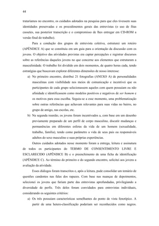 44
trataríamos no encontro, os cuidados adotados na pesquisa para que eles tivessem suas
identidades preservadas e os procedimentos gerais das entrevistas (o uso de fitas
cassetes, sua posterior transcrição e o compromisso de lhes entregar em CD-ROM a
versão final do trabalho).
Para a condução dos grupos de entrevista coletiva, estruturei um roteiro
(APÊNDICE A) que se constituiu em um guia para a orientação da discussão com os
jovens. O objetivo das atividades previstas era captar percepções e registrar discursos
sobre as referências daqueles jovens no que concerne aos elementos que estruturam a
masculinidade. O trabalho foi dividido em dois momentos, de quatro horas cada, tendo
estratégias que buscavam explorar diferentes dimensões de nosso interesse:
a) No primeiro encontro, distribui 21 fotografias (ANEXO A) de personalidades
masculinas com visibilidade nos meios de comunicação e incentivei que os
participantes de cada grupo selecionassem aqueles com quem possuíam ou não
afinidade e identificassem como modelos positivos e negativos de ser homem e
os motivos para essa escolha. Seguiu-se a esse momento, uma problematização
sobre outras referências que achavam relevantes para suas vidas no bairro, no
grupo de amigo, nas escolas, etc.
b) Na segunda reunião, os jovens foram incentivados a, com base em um desenho
previamente preparado de um perfil de corpo masculino, discutir mudanças e
permanências em diferentes esferas da vida de um homem (sexualidade,
trabalho, família), tendo como parâmetro a vida de seus pais ou responsáveis
adultos do sexo masculino e suas próprias experiências.
Outros cuidados adotados nesse momento foram a entrega, leitura e assinatura
de todos os participantes do TERMO DE CONSENTIMENTO LIVRE E
ESCLARECIDO (APÊNDICE B) e o preenchimento de uma ficha de identificação
(APÊNDICE C). Ao término do primeiro e do segundo encontro, solicitei aos jovens a
avaliação da atividade.
Esses diálogos foram transcritos e, após a leitura, pude consolidar um temário de
questões candentes nas falas dos rapazes. Com base nas nuanças de depoimentos,
selecionei os jovens que fariam parte das entrevistas aprofundadas, privilegiando a
diversidade de perfis. Três deles foram convidados para entrevistas individuais,
considerando os seguintes critérios:
a) Os três possuíam características semelhantes do ponto de vista fenotípico. A
partir de uma hetero-classificação poderiam ser reconhecidos como negros.
 