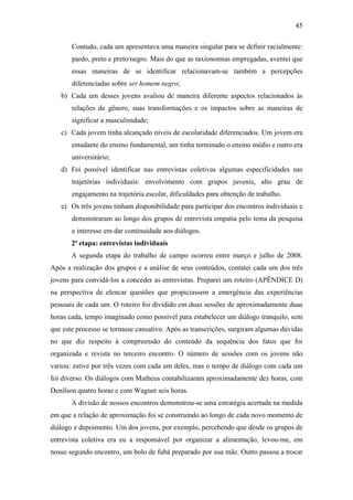 45
Contudo, cada um apresentava uma maneira singular para se definir racialmente:
pardo, preto e preto/negro. Mais do que as taxionomias empregadas, aventei que
essas maneiras de se identificar relacionavam-se também a percepções
diferenciadas sobre ser homem negro;
b) Cada um desses jovens avaliou de maneira diferente aspectos relacionados às
relações de gênero, suas transformações e os impactos sobre as maneiras de
significar a masculinidade;
c) Cada jovem tinha alcançado níveis de escolaridade diferenciados. Um jovem era
estudante do ensino fundamental, um tinha terminado o ensino médio e outro era
universitário;
d) Foi possível identificar nas entrevistas coletivas algumas especificidades nas
trajetórias individuais: envolvimento com grupos juvenis, alto grau de
engajamento na trajetória escolar, dificuldades para obtenção de trabalho.
e) Os três jovens tinham disponibilidade para participar dos encontros individuais e
demonstraram ao longo dos grupos de entrevista empatia pelo tema da pesquisa
e interesse em dar continuidade aos diálogos.
2ª etapa: entrevistas individuais
A segunda etapa do trabalho de campo ocorreu entre março e julho de 2008.
Após a realização dos grupos e a análise de seus conteúdos, contatei cada um dos três
jovens para convidá-los a conceder as entrevistas. Preparei um roteiro (APÊNDICE D)
na perspectiva de elencar questões que propiciassem a emergência das experiências
pessoais de cada um. O roteiro foi dividido em duas sessões de aproximadamente duas
horas cada, tempo imaginado como possível para estabelecer um diálogo tranquilo, sem
que este processo se tornasse cansativo. Após as transcrições, surgiram algumas dúvidas
no que diz respeito à compreensão do conteúdo da sequência dos fatos que foi
organizada e revista no terceiro encontro. O número de sessões com os jovens não
variou: estive por três vezes com cada um deles, mas o tempo de diálogo com cada um
foi diverso. Os diálogos com Matheus contabilizaram aproximadamente dez horas, com
Denílson quatro horas e com Wagner seis horas.
A divisão de nossos encontros demonstrou-se uma estratégia acertada na medida
em que a relação de aproximação foi se construindo ao longo de cada novo momento de
diálogo e depoimento. Um dos jovens, por exemplo, percebendo que desde os grupos de
entrevista coletiva era eu a responsável por organizar a alimentação, levou-me, em
nosso segundo encontro, um bolo de fubá preparado por sua mãe. Outro passou a trocar
 