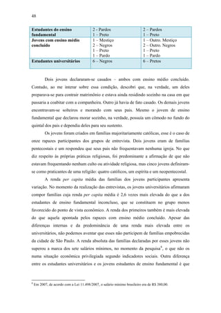 48
Estudantes do ensino
fundamental
2 - Pardos
1 – Preto
2 – Pardos
1 – Preto
Jovens com ensino médio
concluído
1 – Mestiço
2 – Negros
1 – Preto
1 – Pardo
1 – Outro. Mestiço
2 – Outro. Negros
1 – Preto
1 – Pardo
Estudantes universitários 6 – Negros 6 – Pretos
Dois jovens declararam-se casados – ambos com ensino médio concluído.
Contudo, ao me interar sobre essa condição, descobri que, na verdade, um deles
preparava-se para contrair matrimônio e estava ainda residindo sozinho na casa em que
passaria a coabitar com a companheira. Outro já havia de fato casado. Os demais jovens
encontravam-se solteiros e morando com seus pais. Mesmo o jovem de ensino
fundamental que declarou morar sozinho, na verdade, possuía um cômodo no fundo do
quintal dos pais e dependia deles para seu sustento.
Os jovens foram criados em famílias majoritariamente católicas, esse é o caso de
onze rapazes participantes dos grupos de entrevista. Dois jovens eram de famílias
pentecostais e um respondeu que seus pais não frequentavam nenhuma igreja. No que
diz respeito às próprias práticas religiosas, foi predominante a afirmação de que não
estavam frequentando nenhum culto ou atividade religiosa, mas cinco jovens definiram-
se como praticantes de uma religião: quatro católicos, um espírita e um neopentecostal.
A renda per capita média das famílias dos jovens participantes apresenta
variação. No momento da realização das entrevistas, os jovens universitários afirmaram
compor famílias cuja renda per capita média é 2,6 vezes mais elevada do que a dos
estudantes de ensino fundamental inconcluso, que se constituem no grupo menos
favorecido do ponto de vista econômico. A renda dos primeiros também é mais elevada
do que aquela apontada pelos rapazes com ensino médio concluído. Apesar das
diferenças internas e da predominância de uma renda mais elevada entre os
universitários, não podemos aventar que esses não participem de famílias empobrecidas
da cidade de São Paulo. A renda absoluta das famílias declaradas por esses jovens não
superou a marca dos sete salários mínimos, no momento da pesquisa8
, o que não os
numa situação econômica privilegiada segundo indicadores sociais. Outra diferença
entre os estudantes universitários e os jovens estudantes de ensino fundamental é que
8
Em 2007, de acordo com a Lei 11.498/2007, o salário mínimo brasileiro era de R$ 380,00.
 