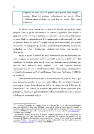 52
Empresas em uma faculdade privada, onde possuía bolsa integral. A
educação básica foi realizada exclusivamente em escola pública.
Trabalhava como vendedor em uma loja de sapatos. Não estava
namorando.
Há alguns traços comuns entre os jovens localizados para participar dessa
pesquisa. Entre os jovens universitários foi comum a experiência com projetos e
programas sociais com vistas a facilitar o acesso ao ensino superior. Todos ingressaram
na universidade por meio da obtenção de bolsas de estudos, sendo quatro deles por meio
do programa federal do ProUni10
, um por meio de iniciativas ofertadas pela própria
universidade e o único jovem que acessou a universidade pública também contava com
modalidades de bolsas ofertadas para estudantes com baixa renda (moradia e
alimentação).
Todos os jovens estudantes do ensino fundamental estavam matriculados em
outro programa governamental também destinado a jovens, o ProJovem11
. Tal
semelhança se justificou pelo fato de terem sido indicados por profissionais que
atuavam como educadores neste programa. Dois deles cumpriam medidas
socioeducativas e, por isso, se encontravam vinculados a atividades de caráter educativo
e cultural realizados por um Centro de Defesa da Criança e do Adolescente (CEDECA)
de Brasilândia.
Outro aspecto que chama a atenção na caracterização dos jovens é o fato de que
parte deles, em especial os jovens com ensino médio, estava ou esteve vinculada a
programas e projetos desenvolvidos por ONGs ou a grupos juvenis de hip hop, de
comunicação e da Pastoral da Juventude. Os primeiros jovens consultados para
participar da pesquisa, ou que me indicaram conhecidos, transitavam na ONG na qual
trabalho como assessora de projetos.
10
O Programa Universidade para Todos (ProUni) foi criado pela MP n. 213/2004 e institucionalizado
pela Lei n. 11.096/2005. Tem como finalidade a concessão de bolsas de estudos integrais e parciais a
estudantes de baixa renda em instituições privadas de educação superior. Desde que foi criado o programa
destinou 639.802 bolsas de estudos para que jovens acessem o ensino superior (www.mec.gov.br –
consultado em 28/10/2008).
11
O Programa Nacional de Inclusão de Jovens: Educação, Qualificação e Ação Comunitária foi
implementado em 2005 pela Secretária-Geral da Presidência da República, em parceria com os
ministérios da Educação, Trabalho, Desenvolvimento Social e Combate à Fome. A iniciativa é destinada
aos jovens de 18 a 24 anos que não concluíram o ensino fundamental e não têm vínculos formais de
trabalho (www.projovem.gov.br – consultado em 28/10/2008)
 