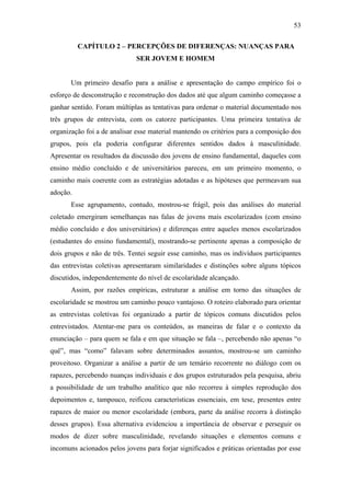 53
CAPÍTULO 2 – PERCEPÇÕES DE DIFERENÇAS: NUANÇAS PARA
SER JOVEM E HOMEM
Um primeiro desafio para a análise e apresentação do campo empírico foi o
esforço de desconstrução e reconstrução dos dados até que algum caminho começasse a
ganhar sentido. Foram múltiplas as tentativas para ordenar o material documentado nos
três grupos de entrevista, com os catorze participantes. Uma primeira tentativa de
organização foi a de analisar esse material mantendo os critérios para a composição dos
grupos, pois ela poderia configurar diferentes sentidos dados à masculinidade.
Apresentar os resultados da discussão dos jovens de ensino fundamental, daqueles com
ensino médio concluído e de universitários pareceu, em um primeiro momento, o
caminho mais coerente com as estratégias adotadas e as hipóteses que permeavam sua
adoção.
Esse agrupamento, contudo, mostrou-se frágil, pois das análises do material
coletado emergiram semelhanças nas falas de jovens mais escolarizados (com ensino
médio concluído e dos universitários) e diferenças entre aqueles menos escolarizados
(estudantes do ensino fundamental), mostrando-se pertinente apenas a composição de
dois grupos e não de três. Tentei seguir esse caminho, mas os indivíduos participantes
das entrevistas coletivas apresentaram similaridades e distinções sobre alguns tópicos
discutidos, independentemente do nível de escolaridade alcançado.
Assim, por razões empíricas, estruturar a análise em torno das situações de
escolaridade se mostrou um caminho pouco vantajoso. O roteiro elaborado para orientar
as entrevistas coletivas foi organizado a partir de tópicos comuns discutidos pelos
entrevistados. Atentar-me para os conteúdos, as maneiras de falar e o contexto da
enunciação – para quem se fala e em que situação se fala –, percebendo não apenas “o
quê”, mas “como” falavam sobre determinados assuntos, mostrou-se um caminho
proveitoso. Organizar a análise a partir de um temário recorrente no diálogo com os
rapazes, percebendo nuanças individuais e dos grupos estruturados pela pesquisa, abriu
a possibilidade de um trabalho analítico que não recorreu à simples reprodução dos
depoimentos e, tampouco, reificou características essenciais, em tese, presentes entre
rapazes de maior ou menor escolaridade (embora, parte da análise recorra à distinção
desses grupos). Essa alternativa evidenciou a importância de observar e perseguir os
modos de dizer sobre masculinidade, revelando situações e elementos comuns e
incomuns acionados pelos jovens para forjar significados e práticas orientadas por esse
 