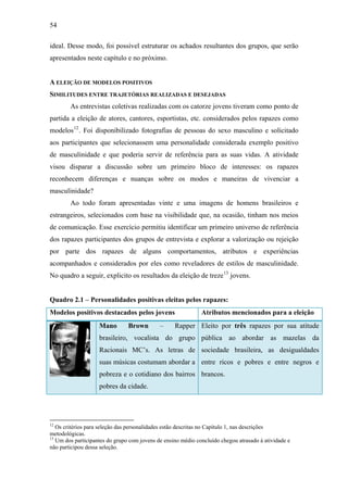 54
ideal. Desse modo, foi possível estruturar os achados resultantes dos grupos, que serão
apresentados neste capítulo e no próximo.
A ELEIÇÃO DE MODELOS POSITIVOS
SIMILITUDES ENTRE TRAJETÓRIAS REALIZADAS E DESEJADAS
As entrevistas coletivas realizadas com os catorze jovens tiveram como ponto de
partida a eleição de atores, cantores, esportistas, etc. considerados pelos rapazes como
modelos12
. Foi disponibilizado fotografias de pessoas do sexo masculino e solicitado
aos participantes que selecionassem uma personalidade considerada exemplo positivo
de masculinidade e que poderia servir de referência para as suas vidas. A atividade
visou disparar a discussão sobre um primeiro bloco de interesses: os rapazes
reconhecem diferenças e nuanças sobre os modos e maneiras de vivenciar a
masculinidade?
Ao todo foram apresentadas vinte e uma imagens de homens brasileiros e
estrangeiros, selecionados com base na visibilidade que, na ocasião, tinham nos meios
de comunicação. Esse exercício permitiu identificar um primeiro universo de referência
dos rapazes participantes dos grupos de entrevista e explorar a valorização ou rejeição
por parte dos rapazes de alguns comportamentos, atributos e experiências
acompanhados e considerados por eles como reveladores de estilos de masculinidade.
No quadro a seguir, explicito os resultados da eleição de treze13
jovens.
Quadro 2.1 – Personalidades positivas eleitas pelos rapazes:
Modelos positivos destacados pelos jovens Atributos mencionados para a eleição
Mano Brown – Rapper
brasileiro, vocalista do grupo
Racionais MC’s. As letras de
suas músicas costumam abordar a
pobreza e o cotidiano dos bairros
pobres da cidade.
Eleito por três rapazes por sua atitude
pública ao abordar as mazelas da
sociedade brasileira, as desigualdades
entre ricos e pobres e entre negros e
brancos.
12
Os critérios para seleção das personalidades estão descritas no Capítulo 1, nas descrições
metodológicas.
13
Um dos participantes do grupo com jovens de ensino médio concluído chegou atrasado à atividade e
não participou dessa seleção.
 