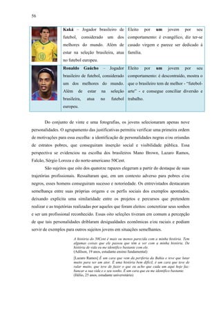 56
Kaká – Jogador brasileiro de
futebol, considerado um dos
melhores do mundo. Além de
estar na seleção brasileira, atua
no futebol europeu.
Eleito por um jovem por seu
comportamento: é evangélico, diz ter-se
casado virgem e parece ser dedicado à
família.
Ronaldo Gaúcho – Jogador
brasileiro de futebol, considerado
um dos melhores do mundo.
Além de estar na seleção
brasileira, atua no futebol
europeu.
Eleito por um jovem por seu
comportamento: é descontraído, mostra o
que o brasileiro tem de melhor - “futebol-
arte” - e consegue conciliar diversão e
trabalho.
Do conjunto de vinte e uma fotografias, os jovens selecionaram apenas nove
personalidades. O agrupamento das justificativas permitiu verificar uma primeira ordem
de motivações para essa escolha: a identificação de personalidades negras e/ou oriundas
de estratos pobres, que conseguiram inserção social e visibilidade pública. Essa
perspectiva se evidenciou na escolha dos brasileiros Mano Brown, Lazaro Ramos,
Falcão, Sérgio Loroza e do norte-americano 50Cent.
São sujeitos que oito dos quatorze rapazes elegeram a partir do destaque de suas
trajetórias profissionais. Ressaltaram que, em um contexto adverso para pobres e/ou
negros, esses homens conseguiram sucesso e notoriedade. Os entrevistados destacaram
semelhança entre suas próprias origens e os perfis sociais dos exemplos apontados,
deixando explícita uma similaridade entre os projetos e percursos que pretendem
realizar e as trajetórias realizadas por aqueles que foram eleitos: concretizar seus sonhos
e ser um profissional reconhecido. Essas oito seleções tiveram em comum a percepção
de que tais personalidades driblaram desigualdades econômicas e/ou raciais e podiam
servir de exemplos para outros sujeitos jovens em situações semelhantes.
A história do 50Cent é mais ou menos parecida com a minha história. Tem
algumas coisas que ele passou que têm a ver com a minha história. De
história de vida eu me identifico bastante com ele.
(Adílson, 19 anos, estudante ensino fundamental)
[Lazaro Ramos] É um cara que vem da periferia da Bahia e teve que lutar
muito para ser um ator. É uma história bem difícil, é um cara que teve de
ralar muito, que teve de fazer o que eu acho que cada um aqui hoje faz:
bancar a sua vida e o seu sonho. É um cara que eu me identifico bastante.
(Hélio, 25 anos, estudante universitário)
 