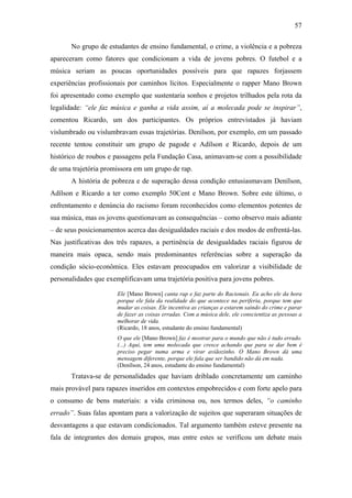57
No grupo de estudantes de ensino fundamental, o crime, a violência e a pobreza
apareceram como fatores que condicionam a vida de jovens pobres. O futebol e a
música seriam as poucas oportunidades possíveis para que rapazes forjassem
experiências profissionais por caminhos lícitos. Especialmente o rapper Mano Brown
foi apresentado como exemplo que sustentaria sonhos e projetos trilhados pela rota da
legalidade: “ele faz música e ganha a vida assim, aí a molecada pode se inspirar”,
comentou Ricardo, um dos participantes. Os próprios entrevistados já haviam
vislumbrado ou vislumbravam essas trajetórias. Denílson, por exemplo, em um passado
recente tentou constituir um grupo de pagode e Adílson e Ricardo, depois de um
histórico de roubos e passagens pela Fundação Casa, animavam-se com a possibilidade
de uma trajetória promissora em um grupo de rap.
A história de pobreza e de superação dessa condição entusiasmavam Denílson,
Adílson e Ricardo a ter como exemplo 50Cent e Mano Brown. Sobre este último, o
enfrentamento e denúncia do racismo foram reconhecidos como elementos potentes de
sua música, mas os jovens questionavam as consequências – como observo mais adiante
– de seus posicionamentos acerca das desigualdades raciais e dos modos de enfrentá-las.
Nas justificativas dos três rapazes, a pertinência de desigualdades raciais figurou de
maneira mais opaca, sendo mais predominantes referências sobre a superação da
condição sócio-econômica. Eles estavam preocupados em valorizar a visibilidade de
personalidades que exemplificavam uma trajetória positiva para jovens pobres.
Ele [Mano Brown] canta rap e faz parte do Racionais. Eu acho ele da hora
porque ele fala da realidade do que acontece na periferia, porque tem que
mudar as coisas. Ele incentiva as crianças a estarem saindo do crime e parar
de fazer as coisas erradas. Com a música dele, ele conscientiza as pessoas a
melhorar de vida.
(Ricardo, 18 anos, estudante do ensino fundamental)
O que ele [Mano Brown] faz é mostrar para o mundo que não é tudo errado.
(...) Aqui, tem uma molecada que cresce achando que para se dar bem é
preciso pegar numa arma e virar aviãozinho. O Mano Brown dá uma
mensagem diferente, porque ele fala que ser bandido não dá em nada.
(Denílson, 24 anos, estudante do ensino fundamental)
Tratava-se de personalidades que haviam driblado concretamente um caminho
mais provável para rapazes inseridos em contextos empobrecidos e com forte apelo para
o consumo de bens materiais: a vida criminosa ou, nos termos deles, “o caminho
errado”. Suas falas apontam para a valorização de sujeitos que superaram situações de
desvantagens a que estavam condicionados. Tal argumento também esteve presente na
fala de integrantes dos demais grupos, mas entre estes se verificou um debate mais
 