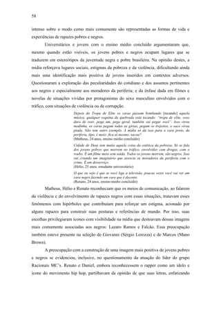 58
intenso sobre o modo como mais comumente são representadas as formas de vida e
experiências de rapazes pobres e negros.
Universitários e jovens com o ensino médio concluído argumentaram que,
mesmo quando estão visíveis, os jovens pobres e negros ocupam lugares que se
traduzem em estereótipos da juventude negra e pobre brasileira. Na opinião destes, a
mídia reforçava lugares sociais, estigmas da pobreza e da violência, dificultando ainda
mais uma identificação mais positiva de jovens inseridos em contextos adversos.
Questionaram a exploração das peculiaridades do cotidiano e dos assuntos pertinentes
aos negros e especialmente aos moradores da periferia; e da ênfase dada em filmes e
novelas de situações vividas por protagonistas do sexo masculino envolvidos com o
tráfico, com situações de violência ou de corrupção.
Depois do Tropa de Elite os caras passam bombando [tocando] aquela
música, qualquer esquina da quebrada está tocando: “tropa de elite, osso
duro de roer, pega um, pega geral, também vai pegar você”. Isso virou
modinha, os caras pegam todas as gírias, pegam os trejeitos, o saco virou
piada. Não tem outro exemplo. A mídia só dá isso para o cara preto, da
periferia, tipo, é meio: fica aí mesmo, sacou?
(Matheus, 24 anos, ensino médio concluído)
Cidade de Deus tem muito aquela coisa da estética da pobreza. Só se fala
dos jovens pobres que morrem no tráfico, envolvidos com drogas, com o
roubo. É um filme meio sem saída. Todos os jovens morrem, são negros. Isso
vai criando um imaginário que associa os moradores da periferia com o
crime. É um desserviço.
(Hélio, 25 anos, estudante universitário)
O que eu vejo é que se você liga a televisão, poucas vezes você vai ver um
cara negro fazendo um cara que é decente.
(Renato, 24 anos, ensino médio concluído)
Matheus, Hélio e Renato reconheciam que os meios de comunicação, ao falarem
da violência e do envolvimento de rapazes negros com essas situações, tratavam esses
fenômenos com hipérboles que contribuíam para reforçar um estigma, acionado por
alguns rapazes para construir suas posturas e referências de mundo. Por isso, suas
escolhas privilegiaram ícones com visibilidade na mídia que destoavam dessas imagens
mais comumente associadas aos negros: Lazaro Ramos e Falcão. Essa preocupação
também esteve presente na seleção de Giovanni (Sérgio Lorozza) e de Marcos (Mano
Brown).
A preocupação com a construção de uma imagem mais positiva de jovens pobres
e negros se evidenciou, inclusive, no questionamento da atuação do líder do grupo
Racionais MC’s. Renato e Daniel, embora reconhecessem o rapper como um ídolo e
ícone do movimento hip hop, partilhavam da opinião de que suas letras, enfatizando
 